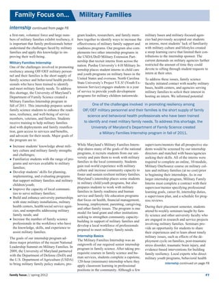 Family Focus on...	                              Military Families
internship continued from page F6
a first-rate, volunteer force and large num-       gram leaders, researchers, and family mem-        military bases and military-focused agen-
bers of military families exhibit resiliency, it   bers together to identify ways to increase the    cies had previously accepted our students
is important that family professionals better      effectiveness of military family support and      as interns, most students’ lack of familiarity
understand the challenges faced by military        readiness programs. Our program also com-         with military culture and lifestyles created 	
families and apply this knowledge to im-           plements two other internship programs in         a steep learning curve that limited their con-
proving their well-being.                          the USDA/DoD Military Extension Part-             tributions to the internship sponsor. 	 he
                                                                                                                                           T
                                                   nership that recruit interns from across the      current demands on military agencies further
Military Families Internship
                                                   nation. Purdue University’s 4-H Military In-      restricted the amount of time they could
One of the challenges involved in promoting                                                          devote to sifting through student requests to
resiliency among OIF/OEF military person-          ternship places student interns in child care
                                                   and youth programs on military bases in the       intern at their sites.
nel and their families is the short supply of
family science and behavioral health profes-       United States and overseas. North Carolina        To address these issues, family science
sionals who have been trained to identify          State University’s Project Y.E.S! (Youth Ex-      faculty initiated contact with nearby military
and meet military family needs. To address         tension Service) engages students in a year       bases, health centers, and agencies serving
this shortage, the University of Maryland’s        of service to provide youth development           military families to solicit their interest in
Department of Family Science created a             programs for military children nationwide.        hosting an intern. We informed potential
Military Families Internship program in 	
fall of 2011. This internship prepares senior                One of the challenges involved in promoting resiliency among
family science students to enhance the readi-          OIF/OEF military personnel and their families is the short supply of family
ness, resilience, and well-being of service               science and behavioral health professionals who have been trained
members, veterans, and families. Students
receive training to help military families              to identify and meet military family needs. To address this shortage, the
deal with deployments and family reunifica-                  University of Maryland’s Department of Family Science created
tion, gain access to services and benefits,                       a Military Families Internship program in fall of 2011.
and advocate for their needs. Major goals of
the program are to:
	Increase  students’ knowledge about mili-        While Maryland’s Military Families Intern-        supervisors/mentors that all prospective stu-
  tary culture and military family strengths       ship shares many of the goals of the national     dents would be screened by our internship
  and challenges;                                  programs, it recruits students from our uni-      directors and matched with bases/agencies
	Familiarize students with the range of pro-      versity and puts them to work with military       seeking their skills. All of the interns were
  grams and services available to military         families in the local community. Students         required to complete an online, 10-module,
  families;                                        gain real-world experience with military          Military OneSource course on military cul-
	Develop students’ skills for planning,           culture and increase community capacity to        ture and military families (at no cost) prior
                                                   foster and sustain resilient military families.   to beginning their internships. As in our
  implementing, and evaluating programs
                                                   Maryland’s internship places some students        larger internship program, Military Family
  that support military families and military
                                                   in military child/youth programs, but also        Interns must complete a contract with their
  children/youth;
                                                   prepares students to work with military           supervisor/mentor specifying professional
	Improve the capacity of local communi-
                                                   families in family readiness and human            learning goals, career fit, internship duties,
  ties to serve military families;
                                                   service and family life education programs        a supervision plan, and a schedule for prog-
	Build and enhance university partnerships
                                                   that focus on health, financial management,       ress reviews.
  with state military installations, military
                                                   housing, employment, parenting, caregiving,
  health centers, health/social service agen-                                                        During their placement semester, students
                                                   and other family issues. The program is one
  cies, and nonprofits addressing military                                                           attend bi-weekly seminars taught by fam-
                                                   model for land grant and other institutions
  family needs; and                                                                                  ily science and other university faculty who
                                                   seeking to strengthen community capacity-
	Increase the number of family science                                                              are engaged in research and service projects
                                                   building in support of military families and
  professionals in the workforce who have                                                            involving military families. Seminars pro-
                                                   develop a local workforce of professionals
  the knowledge, skills, and experience to                                                           vide an opportunity for students to share
                                                   prepared to meet military family needs.
  assist military families.                                                                          their experiences and to learn about timely
                                                   Internship Basics                                 military issues, such as effects of the de-
The goals of our internship program ad-
                                                   The Military Families Internship was an           ployment cycle on families, post-traumatic
dress major priorities of the recent National
                                                   outgrowth of our required senior internship       stress disorder, traumatic brain injury, and
Leadership Summit on Military Families. In
                                                   program in family science. After taking pre-      evidence-based interventions for building
2009, the University of Maryland partnered
                                                   requisite courses in family science and hu-       family resiliency. Local experts who direct
with the Department of Defense (DoD) and
                                                   man services, students complete a capstone,       military youth programs, behavioral health
the U.S. Department of Agriculture (USDA)
                                                   120-hour (minimum) internship where they                        internship continued on page F8
to bring military family policy makers, pro-       apply classroom learning in professional
                                                   positions in the community. Although a few
family focus // spring 2012                                                                                                                      F7
 