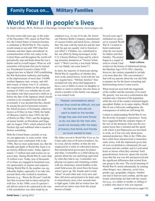 Family Focus on...	                           Military Families

World War II in people’s lives
by Ralph LaRossa, Ph.D., Professor of Sociology, Georgia State University, rlarossa@gsu.edu


Seventy-some-odd years ago, in the wake 	       employer (e.g., in one of its ads, the Ameri-   Several years ago I
of the December 1941 attack on Pearl Har-       can Thermos Bottle Company, manufacturer        embarked on a proj-
bor, the United States of America became        of vacuum bottles and lunch boxes, claimed      ect to research World
a combatant in World War II. The country        that “the man with the lunch kit and the man    War II. I wanted to
would remain at war until 1945 when first       with the gun are equally vital to America’s     better understand
Germany and later Japan surrendered. In         war effort”). Children, too, contributed to     what the war meant
commemoration of the war, many in the           the war effort by being messengers in the       for fathers and their
United States and throughout the world will     U.S. Citizens Defense Corps and by solicit-     families. The project
periodically stop and think about the war’s     ing monetary donations as “Victory Volun-       began as a sequel of
battles and its overall impact. What we will    teers” (“Won’t you buy a war bond, Mister,      sorts to a book I had       Ralph LaRossa
remember will include (but not be limited       so’s my Daddy can come home?”).                 written on the history of fatherhood during
to): Presidential Executive Order 9102                                                          the Machine Age (1918-1941). Quickly,
                                                In short, the majority of Americans during
(signed into law in March 1942) establishing                                                    however, the venture expanded to include
                                                World War II, regardless of whether they
the War Relocation Authority and leading                                                        a lot more than this. The conversations I
                                                were in the armed forces, lived with the war
to the imprisonment of more than 110,000                                                        had with my parents about the war did little
                                                on a regular basis. “Military families” thus
resident Japanese men, women, and chil-                                                         to prepare me for the heart-wrenching and
                                                included not only those that happened to
dren (many of whom were U.S. citizens);                                                         heartwarming stories I came across.
                                                have a son or father or uncle (or daughter or
the congressional debate (in the spring and
                                                mother or aunt) in uniform, but also those in   What stood out were both the magnitude 	
summer of 1943) over whether the six mil-
                                                which a member of the family was engaged        of the conflict and the enormity of its reach.
lion fathers who had conceived a child on or
                                                in war-related work.                            My parents’ war was not a confrontation that
before the date of the Japanese attack should
                                                                                                touched only a fraction of the population
continue to be exempted from the draft               Postwar conversations about                while the rest of the country remained largely
(eventually it was decided that they should
                                                the war thus could be difficult, not just       unscathed. Rather, as its name implies, World
be among the pool of potential recruits);
                                                                                                War II was a full-scale conflagration, the
the Allied invasion of Normandy, otherwise              for the men who did not
                                                                                                consequences of which are still being felt.
known as D-Day (in June 1944); the battle             want to dwell on the terrible
of Okinawa (April to June 1945); the fall                                                       Central to understanding World War II was
of Berlin (in May 1945); and the dropping          things they saw and were forced              the diversity of people’s experiences. Some
of atomic bombs on Hiroshima and Naga-              to do, but also for the men who             have suggested that the singular impact of
saki (in August 1945), which ushered in the                                                     the war on the domestic front was the eco-
                                                   could not honestly offer the tales
Nuclear Age and redefined what it meant to                                                      nomic boom that it initiated and the speed
destroy something.                                of bravery that family and friends            with which it put Depression-era men back
                                                        so much wanted to hear.                 to work, as if war was only about gross
With the United States currently at war, 	
                                                                                                national production. Men in the 1940s also
we can appreciate, to some extent, what         My father served in World War II (as an Air
                                                                                                have often been characterized in monochro-
Americans were confronted with in the           Corps radio man on B-series bombers). So,
                                                                                                matic terms, with the impression given that
1940s. But we must understand, too, that the    in a way, did my mother, in that she was
                                                                                                all were (a) drafted or volunteered, (b) sent
breadth and depth of World War II put it in     employed for a while in a Brooklyn factory
                                                                                                overseas and into combat, and (c) welcomed
an entirely different realm. Today, approxi-    that manufactured gyroscopes for planes
                                                                                                home as heroes when they returned. Such
mately 1.5 million men and women are on         and ships. I remember as a child asking my
                                                                                                generalizations, however, ignore the myriad
active duty. During World War II, more than     parents about the war and being captivated
                                                                                                ways that the war was felt and perceived and
16 million were. Today, tens of thousands       by what they had to say. I remember, too,
                                                                                                the significant differences that existed from
of civilians are engaged in homeland secu-      playing war games and simulating combat
                                                                                                one group to the next. The social meaning of
rity (particularly at airports and seaports).   with my elementary school buddies in the
                                                                                                World War II varied substantially by (among
During World War II, the number was sig-        small field across the street from the house
                                                                                                other things): race, ethnicity, social class,
nificantly higher, especially if we take into   where I grew up. My friends and I would
                                                                                                gender, age, geography, religion, whether
account those who worked in munitions           “shoot” at each other and, every now and
                                                                                                one had or had not seen combat, and the par-
factories (e.g., “Rosie the Riveter”) and the   then, fall down and pretend to be dead, only
                                                                                                ticular relationship one had with the casual-
fact that everyone had to ration and get by     to miraculously arise a few seconds later
                                                                                                ties (e.g., as a father or mother or sibling of
with less. In the 1940s, even if a person’s     to fight again. Little did we realize how far
                                                                                                a soldier who died or who was injured).
job did not seem to be connected to the war,    removed our antics were from the actual
a link nonetheless was often made by an         horrors of battle.                                         world war II continued on page F10


family focus // spring 2012                                                                                                                 F9
 