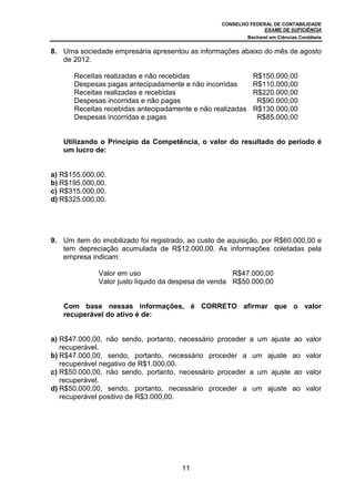CONSELHO FEDERAL DE CONTABILIDADE
                                                                 EXAME DE SUFICIÊNCIA
                                                             Bacharel em Ciências Contábeis


8. Uma sociedade empresária apresentou as informações abaixo do mês de agosto
   de 2012.

       Receitas realizadas e não recebidas                     R$150.000,00
       Despesas pagas antecipadamente e não incorridas         R$110.000,00
       Receitas realizadas e recebidas                         R$220.000,00
       Despesas incorridas e não pagas                          R$90.000,00
       Receitas recebidas antecipadamente e não realizadas     R$130.000,00
       Despesas incorridas e pagas                              R$85.000,00


   Utilizando o Princípio da Competência, o valor do resultado do período é
   um lucro de:


a) R$155.000,00.
b) R$195.000,00.
c) R$315.000,00.
d) R$325.000,00.




9. Um item do imobilizado foi registrado, ao custo de aquisição, por R$60.000,00 e
   tem depreciação acumulada de R$12.000,00. As informações coletadas pela
   empresa indicam:

              Valor em uso                            R$47.000,00
              Valor justo líquido da despesa de venda R$50.000,00


   Com base nessas informações, é CORRETO afirmar que o valor
   recuperável do ativo é de:


a) R$47.000,00, não sendo, portanto, necessário proceder     a um ajuste ao valor
   recuperável.
b) R$47.000,00, sendo, portanto, necessário proceder a        um ajuste ao valor
   recuperável negativo de R$1.000,00.
c) R$50.000,00, não sendo, portanto, necessário proceder     a um ajuste ao valor
   recuperável.
d) R$50.000,00, sendo, portanto, necessário proceder a        um ajuste ao valor
   recuperável positivo de R$3.000,00.




                                       11
 