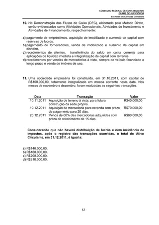 CONSELHO FEDERAL DE CONTABILIDADE
                                                                 EXAME DE SUFICIÊNCIA
                                                           Bacharel em Ciências Contábeis


10. Na Demonstração dos Fluxos de Caixa (DFC), elaborada pelo Método Direto,
    serão evidenciados como Atividades Operacionais, Atividades de Investimento e
    Atividades de Financiamento, respectivamente:

a) pagamento de empréstimos, aquisição de imobilizado e aumento de capital com
   reservas de lucros.
b) pagamento de fornecedores, venda de imobilizado e aumento de capital em
   dinheiro.
c) recebimentos de clientes, transferência do saldo em conta corrente para
   aplicações de liquidez imediata e integralização de capital com terrenos.
d) recebimentos por vendas de mercadorias à vista, compra de veículo financiado a
   longo prazo e venda de imóveis de uso.



11. Uma sociedade empresária foi constituída, em 31.10.2011, com capital de
    R$100.000,00, totalmente integralizado em moeda corrente nesta data. Nos
    meses de novembro e dezembro, foram realizadas as seguintes transações:


       Data                       Transação                              Valor
    10.11.2011 Aquisição de terreno à vista, para futura              R$40.000,00
               construção da sede própria.
    19.12.2011 Aquisição de mercadoria para revenda com prazo         R$70.000,00
               de pagamento para 20 dias.
    20.12.2011 Venda de 60% das mercadorias adquiridas com            R$80.000,00
               prazo de recebimento de 15 dias.


   Considerando que não haverá distribuição de lucros e nem incidência de
   impostos, após o registro das transações ocorridas, o total do Ativo
   Circulante, em 31.12.2011, é igual a:


a) R$140.000,00.
b) R$168.000,00.
c) R$208.000,00.
d) R$210.000,00.




                                       12
 