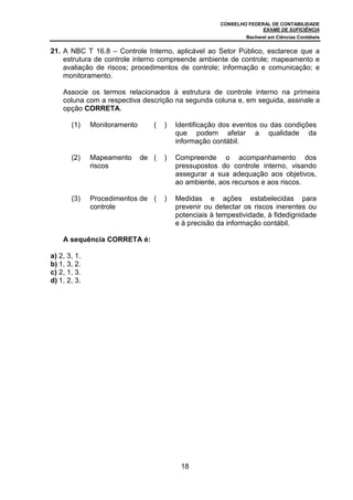 CONSELHO FEDERAL DE CONTABILIDADE
                                                                     EXAME DE SUFICIÊNCIA
                                                               Bacharel em Ciências Contábeis


21. A NBC T 16.8 – Controle Interno, aplicável ao Setor Público, esclarece que a
    estrutura de controle interno compreende ambiente de controle; mapeamento e
    avaliação de riscos; procedimentos de controle; informação e comunicação; e
    monitoramento.

    Associe os termos relacionados à estrutura de controle interno na primeira
    coluna com a respectiva descrição na segunda coluna e, em seguida, assinale a
    opção CORRETA.

       (1)    Monitoramento      (   )   Identificação dos eventos ou das condições
                                         que podem afetar a qualidade da
                                         informação contábil.

       (2)    Mapeamento      de (   )   Compreende o acompanhamento dos
              riscos                     pressupostos do controle interno, visando
                                         assegurar a sua adequação aos objetivos,
                                         ao ambiente, aos recursos e aos riscos.

       (3)    Procedimentos de (     )   Medidas e ações estabelecidas para
              controle                   prevenir ou detectar os riscos inerentes ou
                                         potenciais à tempestividade, à fidedignidade
                                         e à precisão da informação contábil.

    A sequência CORRETA é:

a) 2, 3, 1.
b) 1, 3, 2.
c) 2, 1, 3.
d) 1, 2, 3.




                                          18
 