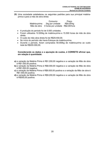 CONSELHO FEDERAL DE CONTABILIDADE
                                                                 EXAME DE SUFICIÊNCIA
                                                           Bacharel em Ciências Contábeis


25. Uma sociedade estabeleceu os seguintes padrões para sua principal matéria-
    prima e para a mão de obra direta:

                                 Consumo          Preço
                Matéria-prima 2kg por unidade    R$4,00/kg
                Mão de obra 3 horas por unidade R$2,00/hora

   • A produção do período foi de 5.000 unidades.
   • Foram utilizados 12.000kg de matéria-prima e 15.500 horas de mão de obra
     direta.
   • O custo de mão obra direta foi de R$29.450,00.
   • No início do período não havia Estoque de matéria-prima.
   • Durante o período, foram comprados 50.000kg de matéria-prima ao custo
     total de R$205.000,00.


   Considerando os dados e a apuração de custos, é CORRETO afirmar que,
   em relação à quantidade:


a) a variação da Matéria Prima é R$1.200,00 negativa e a variação da Mão de obra
   é R$1.550,00 positiva.
b) a variação da Matéria Prima é R$8.000,00 negativa e a variação da Mão de obra
   é R$1.000,00 negativa.
c) a variação da Matéria Prima é R$8.000,00 positiva e a variação da Mão de obra é
   R$1.000,00 positiva.
d) a variação da Matéria Prima é R$9.200,00 negativa e a variação da Mão de obra
   é R$550,00 positiva.




                                       20
 
