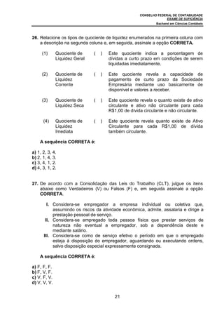 CONSELHO FEDERAL DE CONTABILIDADE
                                                                    EXAME DE SUFICIÊNCIA
                                                              Bacharel em Ciências Contábeis



26. Relacione os tipos de quociente de liquidez enumerados na primeira coluna com
    a descrição na segunda coluna e, em seguida, assinale a opção CORRETA.

     (1)      Quociente de     (   )   Este quociente indica a porcentagem de
              Liquidez Geral           dívidas a curto prazo em condições de serem
                                       liquidadas imediatamente.

     (2)      Quociente de     (   )   Este quociente revela a capacidade de
              Liquidez                 pagamento de curto prazo da Sociedade
              Corrente                 Empresária mediante uso basicamente de
                                       disponível e valores a receber.

     (3)      Quociente de     (   )   Este quociente revela o quanto existe de ativo
              Liquidez Seca            circulante e ativo não circulante para cada
                                       R$1,00 de dívida circulante e não circulante.

      (4)     Quociente de     (   )   Este quociente revela quanto existe de Ativo
              Liquidez                 Circulante para cada R$1,00 de dívida
              Imediata                 também circulante.

    A sequência CORRETA é:

a) 1, 2, 3, 4.
b) 2, 1, 4, 3.
c) 3, 4, 1, 2.
d) 4, 3, 1, 2.


27. De acordo com a Consolidação das Leis do Trabalho (CLT), julgue os itens
    abaixo como Verdadeiros (V) ou Falsos (F) e, em seguida assinale a opção
    CORRETA.

        I. Considera-se empregador a empresa individual ou coletiva que,
           assumindo os riscos da atividade econômica, admite, assalaria e dirige a
           prestação pessoal de serviço.
       II. Considera-se empregado toda pessoa física que prestar serviços de
           natureza não eventual a empregador, sob a dependência deste e
           mediante salário.
      III. Considera-se como de serviço efetivo o período em que o empregado
           esteja à disposição do empregador, aguardando ou executando ordens,
           salvo disposição especial expressamente consignada.

    A sequência CORRETA é:

a) F, F, F.
b) F, V, F.
c) V, F, V.
d) V, V, V.


                                          21
 
