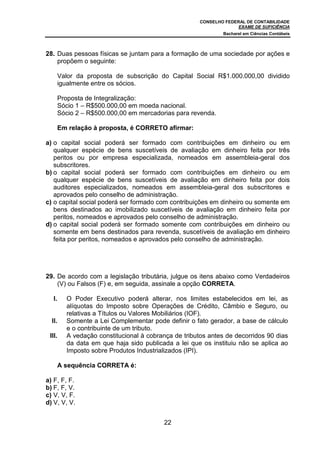 CONSELHO FEDERAL DE CONTABILIDADE
                                                                     EXAME DE SUFICIÊNCIA
                                                               Bacharel em Ciências Contábeis



28. Duas pessoas físicas se juntam para a formação de uma sociedade por ações e
    propõem o seguinte:

        Valor da proposta de subscrição do Capital Social R$1.000.000,00 dividido
        igualmente entre os sócios.

        Proposta de Integralização:
        Sócio 1 – R$500.000,00 em moeda nacional.
        Sócio 2 – R$500.000,00 em mercadorias para revenda.

        Em relação à proposta, é CORRETO afirmar:

a) o capital social poderá ser formado com contribuições em dinheiro ou em
   qualquer espécie de bens suscetíveis de avaliação em dinheiro feita por três
   peritos ou por empresa especializada, nomeados em assembleia-geral dos
   subscritores.
b) o capital social poderá ser formado com contribuições em dinheiro ou em
   qualquer espécie de bens suscetíveis de avaliação em dinheiro feita por dois
   auditores especializados, nomeados em assembleia-geral dos subscritores e
   aprovados pelo conselho de administração.
c) o capital social poderá ser formado com contribuições em dinheiro ou somente em
   bens destinados ao imobilizado suscetíveis de avaliação em dinheiro feita por
   peritos, nomeados e aprovados pelo conselho de administração.
d) o capital social poderá ser formado somente com contribuições em dinheiro ou
   somente em bens destinados para revenda, suscetíveis de avaliação em dinheiro
   feita por peritos, nomeados e aprovados pelo conselho de administração.




29. De acordo com a legislação tributária, julgue os itens abaixo como Verdadeiros
    (V) ou Falsos (F) e, em seguida, assinale a opção CORRETA.

  I.      O Poder Executivo poderá alterar, nos limites estabelecidos em lei, as
          alíquotas do Imposto sobre Operações de Crédito, Câmbio e Seguro, ou
          relativas a Títulos ou Valores Mobiliários (IOF).
  II.     Somente a Lei Complementar pode definir o fato gerador, a base de cálculo
          e o contribuinte de um tributo.
 III.     A vedação constitucional à cobrança de tributos antes de decorridos 90 dias
          da data em que haja sido publicada a lei que os instituiu não se aplica ao
          Imposto sobre Produtos Industrializados (IPI).

        A sequência CORRETA é:

a) F, F, F.
b) F, F, V.
c) V, V, F.
d) V, V, V.


                                           22
 
