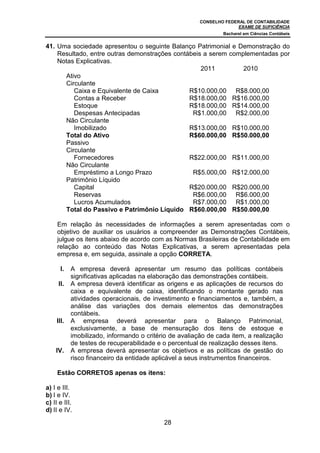 CONSELHO FEDERAL DE CONTABILIDADE
                                                                       EXAME DE SUFICIÊNCIA
                                                                 Bacharel em Ciências Contábeis


41. Uma sociedade apresentou o seguinte Balanço Patrimonial e Demonstração do
    Resultado, entre outras demonstrações contábeis a serem complementadas por
    Notas Explicativas.
                                                   2011         2010
      Ativo
      Circulante
         Caixa e Equivalente de Caixa          R$10.000,00 R$8.000,00
         Contas a Receber                      R$18.000,00 R$16.000,00
         Estoque                               R$18.000,00 R$14.000,00
         Despesas Antecipadas                   R$1.000,00 R$2.000,00
      Não Circulante
         Imobilizado                           R$13.000,00 R$10.000,00
      Total do Ativo                           R$60.000,00 R$50.000,00
      Passivo
      Circulante
         Fornecedores                          R$22.000,00 R$11.000,00
      Não Circulante
         Empréstimo a Longo Prazo               R$5.000,00 R$12.000,00
      Patrimônio Líquido
         Capital                               R$20.000,00 R$20.000,00
         Reservas                               R$6.000,00 R$6.000,00
         Lucros Acumulados                      R$7.000,00 R$1.000,00
      Total do Passivo e Patrimônio Líquido R$60.000,00 R$50.000,00

     Em relação às necessidades de informações a serem apresentadas com o
     objetivo de auxiliar os usuários a compreender as Demonstrações Contábeis,
     julgue os itens abaixo de acordo com as Normas Brasileiras de Contabilidade em
     relação ao conteúdo das Notas Explicativas, a serem apresentadas pela
     empresa e, em seguida, assinale a opção CORRETA.

       I.   A empresa deverá apresentar um resumo das políticas contábeis
            significativas aplicadas na elaboração das demonstrações contábeis.
      II.   A empresa deverá identificar as origens e as aplicações de recursos do
            caixa e equivalente de caixa, identificando o montante gerado nas
            atividades operacionais, de investimento e financiamentos e, também, a
            análise das variações dos demais elementos das demonstrações
            contábeis.
     III.   A empresa deverá apresentar para o Balanço Patrimonial,
            exclusivamente, a base de mensuração dos itens de estoque e
            imobilizado, informando o critério de avaliação de cada item, a realização
            de testes de recuperabilidade e o percentual de realização desses itens.
    IV.     A empresa deverá apresentar os objetivos e as políticas de gestão do
            risco financeiro da entidade aplicável a seus instrumentos financeiros.

     Estão CORRETOS apenas os itens:

a) I e III.
b) I e IV.
c) II e III.
d) II e IV.
                                            28
 