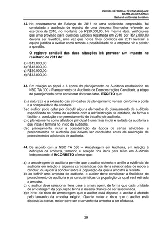 CONSELHO FEDERAL DE CONTABILIDADE
                                                                    EXAME DE SUFICIÊNCIA
                                                              Bacharel em Ciências Contábeis


42. No encerramento do Balanço de 2011 de uma sociedade empresária, foi
    constatada a ausência de registro de uma despesa financeira referente ao
    exercício de 2010, no montante de R$30.000,00. Na mesma data, verificou-se
    que uma provisão para questões judiciais registrada em 2010 por R$12.000,00
    deveria ser revertida, uma vez que novos fatos ocorridos em 2011 levaram a
    equipe jurídica a avaliar como remota a possibilidade de a empresa vir a perder
    a questão.
    O registro contábil das duas situações irá provocar um impacto no
    resultado de 2011 de:
a) R$12.000,00.
b) R$18.000,00.
c) R$30.000,00.
d) R$42.000,00.


43. Em relação ao papel e à época do planejamento de Auditoria estabelecido na
    NBC TA 300 - Planejamento da Auditoria de Demonstrações Contábeis, a etapa
    de planejamento deve considerar diversos fatos, EXCETO que:

a) a natureza e a extensão das atividades de planejamento variam conforme o porte
   e a complexidade da entidade.
b) o auditor pode optar por discutir alguns elementos do planejamento da auditoria
   especificado na norma de auditoria com a administração da entidade, de forma a
   facilitar a condução e o gerenciamento do trabalho de auditoria.
c) o planejamento como atividade principal é uma fase inicial e isolada da auditoria e
   que inicia e termina no início da auditoria.
d) o planejamento inclui a consideração da época de certas atividades e
   procedimentos de auditoria que devem ser concluídos antes da realização de
   procedimentos adicionais de auditoria.


44. De acordo com a NBC TA 530 – Amostragem em Auditoria, em relação à
    definição da amostra, tamanho e seleção dos itens para teste em Auditoria
    Independente, é INCORRETO afirmar que:

a) a amostragem de auditoria permite que o auditor obtenha e avalie a evidência de
   auditoria em relação a algumas características dos itens selecionados de modo a
   concluir, ou ajudar a concluir sobre a população da qual a amostra é retirada.
b) ao definir uma amostra de auditoria, o auditor deve considerar a finalidade do
   procedimento de auditoria e as características da população da qual será retirada
   a amostra.
c) o auditor deve selecionar itens para a amostragem, de forma que cada unidade
   de amostragem da população tenha a mesma chance de ser selecionada.
d) o nível de risco de amostragem que o auditor está disposto a aceitar é afetado
   pelo tamanho da amostra exigido. Quanto maior o risco que o auditor está
   disposto a aceitar, maior deve ser o tamanho da amostra a ser efetuada.




                                         29
 