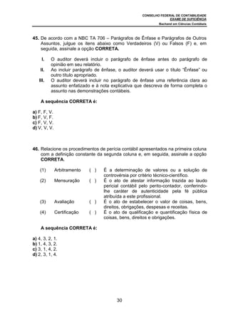 CONSELHO FEDERAL DE CONTABILIDADE
                                                                    EXAME DE SUFICIÊNCIA
                                                              Bacharel em Ciências Contábeis



45. De acordo com a NBC TA 706 – Parágrafos de Ênfase e Parágrafos de Outros
    Assuntos, julgue os itens abaixo como Verdadeiros (V) ou Falsos (F) e, em
    seguida, assinale a opção CORRETA.

     I.   O auditor deverá incluir o parágrafo de ênfase antes do parágrafo de
          opinião em seu relatório.
    II.   Ao incluir parágrafo de ênfase, o auditor deverá usar o título “Ênfase” ou
          outro título apropriado.
   III.   O auditor deverá incluir no parágrafo de ênfase uma referência clara ao
          assunto enfatizado e à nota explicativa que descreva de forma completa o
          assunto nas demonstrações contábeis.

    A sequência CORRETA é:

a) F, F, V.
b) F, V, F.
c) F, V, V.
d) V, V, V.



46. Relacione os procedimentos de perícia contábil apresentados na primeira coluna
    com a definição constante da segunda coluna e, em seguida, assinale a opção
    CORRETA.

    (1)       Arbitramento   ( )   É a determinação de valores ou a solução de
                                   controvérsia por critério técnico-científico.
    (2)       Mensuração     ( )   É o ato de atestar informação trazida ao laudo
                                   pericial contábil pelo perito-contador, conferindo-
                                   lhe caráter de autenticidade pela fé pública
                                   atribuída a este profissional.
    (3)       Avaliação      ( )   É o ato de estabelecer o valor de coisas, bens,
                                   direitos, obrigações, despesas e receitas.
    (4)       Certificação   ( )   É o ato de qualificação e quantificação física de
                                   coisas, bens, direitos e obrigações.

    A sequência CORRETA é:

a) 4, 3, 2, 1.
b) 1, 4, 3, 2.
c) 3, 1, 4, 2.
d) 2, 3, 1, 4.




                                         30
 