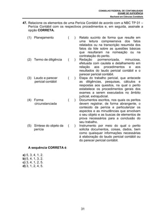 CONSELHO FEDERAL DE CONTABILIDADE
                                                                 EXAME DE SUFICIÊNCIA
                                                           Bacharel em Ciências Contábeis


47. Relacione os elementos de uma Perícia Contábil de acordo com a NBC TP 01 –
    Perícia Contábil com os respectivos procedimentos e, em seguida, assinale a
    opção CORRETA.

   (1) Planejamento           (   )   Relato sucinto de forma que resulte em
                                      uma leitura compreensiva dos fatos
                                      relatados ou na transcrição resumida dos
                                      fatos da lide sobre as questões básicas
                                      que resultaram na nomeação ou na
                                      contratação do perito.
   (2) Termo de diligência    (   )   Redação        pormenorizada,  minuciosa,
                                      efetuada com cautela e detalhamento em
                                      relação aos procedimentos e aos
                                      resultados do laudo pericial contábil e o
                                      parecer pericial contábil.
   (3) Laudo e parecer        (   )   Etapa do trabalho pericial, que antecede
       pericial contábil              as diligências, pesquisas, cálculos e
                                      respostas aos quesitos, na qual o perito
                                      estabelece os procedimentos gerais dos
                                      exames a serem executados no âmbito
                                      judicial, extrajudicial.
   (4) Forma                  (   )   Documentos escritos, nos quais os peritos
       circunstanciada                devem registrar, de forma abrangente, o
                                      conteúdo da perícia e particularizar os
                                      aspectos e as minudências que envolvam
                                      o seu objeto e as buscas de elementos de
                                      prova necessários para a conclusão do
                                      seu trabalho.
   (5) Síntese do objeto da   (   )   Instrumento por meio do qual o perito
       perícia                        solicita documentos, coisas, dados, bem
                                      como quaisquer informações necessárias
                                      à elaboração do laudo pericial contábil ou
                                      do parecer pericial contábil.

    A sequência CORRETA é:

a) 5, 3, 4, 1, 2.
b) 5, 4, 1, 3, 2.
c) 3, 4, 1, 2, 5.
d) 3, 1, 2, 4, 5.




                                       31
 