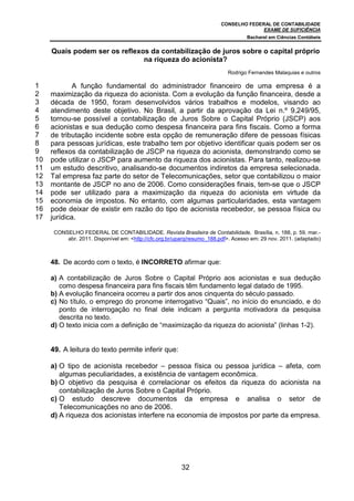 CONSELHO FEDERAL DE CONTABILIDADE
                                                                                       EXAME DE SUFICIÊNCIA
                                                                                   Bacharel em Ciências Contábeis


     Quais podem ser os reflexos da contabilização de juros sobre o capital próprio
                               na riqueza do acionista?
                                                                           Rodrigo Fernandes Malaquias e outros

1            A função fundamental do administrador financeiro de uma empresa é a
2    maximização da riqueza do acionista. Com a evolução da função financeira, desde a
3    década de 1950, foram desenvolvidos vários trabalhos e modelos, visando ao
4    atendimento deste objetivo. No Brasil, a partir da aprovação da Lei n.º 9.249/95,
5    tornou-se possível a contabilização de Juros Sobre o Capital Próprio (JSCP) aos
6    acionistas e sua dedução como despesa financeira para fins fiscais. Como a forma
7    de tributação incidente sobre esta opção de remuneração difere de pessoas físicas
8    para pessoas jurídicas, este trabalho tem por objetivo identificar quais podem ser os
9    reflexos da contabilização de JSCP na riqueza do acionista, demonstrando como se
10   pode utilizar o JSCP para aumento da riqueza dos acionistas. Para tanto, realizou-se
11   um estudo descritivo, analisando-se documentos indiretos da empresa selecionada.
12   Tal empresa faz parte do setor de Telecomunicações, setor que contabilizou o maior
13   montante de JSCP no ano de 2006. Como considerações finais, tem-se que o JSCP
14   pode ser utilizado para a maximização da riqueza do acionista em virtude da
15   economia de impostos. No entanto, com algumas particularidades, esta vantagem
16   pode deixar de existir em razão do tipo de acionista recebedor, se pessoa física ou
17   jurídica.

      CONSELHO FEDERAL DE CONTABILIDADE. Revista Brasileira de Contabilidade, Brasília, n. 188, p. 59, mar.-
          abr. 2011. Disponível em: <http://cfc.org.br/uparq/resumo_188.pdf>. Acesso em: 29 nov. 2011. (adaptado)



     48. De acordo com o texto, é INCORRETO afirmar que:

     a) A contabilização de Juros Sobre o Capital Próprio aos acionistas e sua dedução
        como despesa financeira para fins fiscais têm fundamento legal datado de 1995.
     b) A evolução financeira ocorreu a partir dos anos cinquenta do século passado.
     c) No título, o emprego do pronome interrogativo “Quais”, no início do enunciado, e do
        ponto de interrogação no final dele indicam a pergunta motivadora da pesquisa
        descrita no texto.
     d) O texto inicia com a definição de “maximização da riqueza do acionista” (linhas 1-2).


     49. A leitura do texto permite inferir que:

     a) O tipo de acionista recebedor – pessoa física ou pessoa jurídica – afeta, com
        algumas peculiaridades, a existência de vantagem econômica.
     b) O objetivo da pesquisa é correlacionar os efeitos da riqueza do acionista na
        contabilização de Juros Sobre o Capital Próprio.
     c) O estudo descreve documentos da empresa e analisa o setor de
        Telecomunicações no ano de 2006.
     d) A riqueza dos acionistas interfere na economia de impostos por parte da empresa.




                                                         32
 