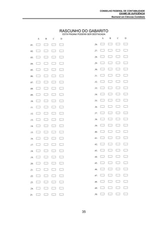 CONSELHO FEDERAL DE CONTABILIDADE
                                                                   EXAME DE SUFICIÊNCIA
                                                                Bacharel em Ciências Contábeis




                   RASCUNHO DO GABARITO
                       ESTA PÁGINA PODERÁ SER DESTACADA

       A   B   C   D                                  A     B        C     D


.01.                                          .26.


.02.   A   B   C   D                          .27.    A     B        C     D


.03.   A   B   C   D                          .28.    A     B        C     D


.04.   A   B   C   D                          .29.    A     B        C     D


.05.   A   B   C   D                          .30.    A     B        C     D


.06.   A   B   C   D                          .31.    A     B        C     D


.07.   A   B   C   D                          .32.    A     B        C     D


.08.   A   B   C   D                          .33.    A     B        C     D


.09.   A   B   C   D                          .34.    A     B        C     D


.10.   A   B   C   D                          .35.    A     B        C     D


.11.   A   B   C   D                          .36.    A     B        C     D


.12.   A   B   C   D                          .37.    A     B        C     D


.13.   A   B   C   D                          .38.    A     B        C     D


.14.   A   B   C   D                          .39.    A     B        C     D


.15.   A   B   C   D                          .40.    A     B        C     D


.16.   A   B   C   D                          .41.    A     B        C     D


.17.   A   B   C   D                          .42.    A     B        C     D


.18.   A   B   C   D                          .43.    A     B        C     D


.19.   A   B   C   D                          .44.    A     B        C     D


.20.   A   B   C   D                          .45.    A     B        C     D


.21.   A   B   C   D                          .46.    A     B        C     D


.22.   A   B   C   D                          .47.    A     B        C     D


.23.   A   B   C   D                          .48.    A     B        C     D


.24.   A   B   C   D                          .49.    A     B        C     D


25.    A   B   C   D                          .50.    A     B        C




                                     35
 