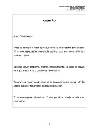 CONSELHO FEDERAL DE CONTABILIDADE
                                                          EXAME DE SUFICIÊNCIA
                                                    Bacharel em Ciências Contábeis




                             ATENÇÃO




Sr.(a) Candidato(a),




Antes de começar a fazer a prova, confira se este caderno tem, ao todo,
50 (cinquenta) questões de múltipla escolha, cada uma constituída de 4
(quatro) opções.




Havendo algum problema, informe, imediatamente, ao fiscal de provas,
para que ele tome as providências necessárias.




Caso Vossa Senhoria não observe as recomendações acima, não lhe
caberá qualquer reclamação ou recurso posterior.




O uso de máquina calculadora própria é permitido, sendo vedado o seu
empréstimo.




                                  5
 