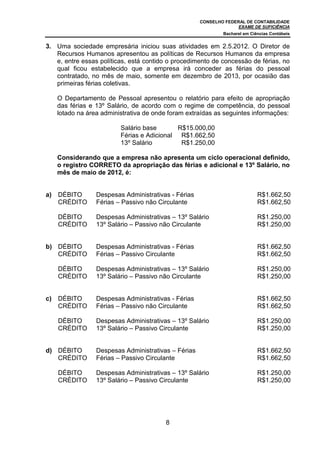 CONSELHO FEDERAL DE CONTABILIDADE
                                                                    EXAME DE SUFICIÊNCIA
                                                              Bacharel em Ciências Contábeis


3. Uma sociedade empresária iniciou suas atividades em 2.5.2012. O Diretor de
   Recursos Humanos apresentou as políticas de Recursos Humanos da empresa
   e, entre essas políticas, está contido o procedimento de concessão de férias, no
   qual ficou estabelecido que a empresa irá conceder as férias do pessoal
   contratado, no mês de maio, somente em dezembro de 2013, por ocasião das
   primeiras férias coletivas.

     O Departamento de Pessoal apresentou o relatório para efeito de apropriação
     das férias e 13º Salário, de acordo com o regime de competência, do pessoal
     lotado na área administrativa de onde foram extraídas as seguintes informações:

                          Salário base       R$15.000,00
                          Férias e Adicional R$1.662,50
                          13º Salário         R$1.250,00

     Considerando que a empresa não apresenta um ciclo operacional definido,
     o registro CORRETO da apropriação das férias e adicional e 13º Salário, no
     mês de maio de 2012, é:


a)   DÉBITO       Despesas Administrativas - Férias                          R$1.662,50
     CRÉDITO      Férias – Passivo não Circulante                            R$1.662,50

     DÉBITO       Despesas Administrativas – 13º Salário                     R$1.250,00
     CRÉDITO      13º Salário – Passivo não Circulante                       R$1.250,00


b) DÉBITO         Despesas Administrativas - Férias                          R$1.662,50
   CRÉDITO        Férias – Passivo Circulante                                R$1.662,50

     DÉBITO       Despesas Administrativas – 13º Salário                     R$1.250,00
     CRÉDITO      13º Salário – Passivo não Circulante                       R$1.250,00


c)   DÉBITO       Despesas Administrativas - Férias                          R$1.662,50
     CRÉDITO      Férias – Passivo não Circulante                            R$1.662,50

     DÉBITO       Despesas Administrativas – 13º Salário                     R$1.250,00
     CRÉDITO      13º Salário – Passivo Circulante                           R$1.250,00


d) DÉBITO         Despesas Administrativas – Férias                          R$1.662,50
   CRÉDITO        Férias – Passivo Circulante                                R$1.662,50

     DÉBITO       Despesas Administrativas – 13º Salário                     R$1.250,00
     CRÉDITO      13º Salário – Passivo Circulante                           R$1.250,00




                                         8
 