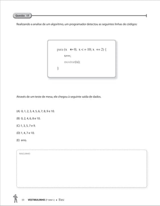10 VESTIBULINHO 2O
SEM/12  Etec
Realizando a analise de um algoritmo, um programador detectou as seguintes linhas de códigos:
Através de um teste de mesa, ele chegou à seguinte saída de dados.
(A) 0, 1, 2, 3, 4, 5, 6, 7, 8, 9 e 10.
(B) 0, 2, 4, 6, 8 e 10.
(C) 1, 3, 5, 7 e 9.
(D) 1, 4, 7 e 10.
(E) erro.
RASCUNHO
Questão 17
para (x 0; x < = 10; x += 2) {
x++;
mostrar(x);
}
 