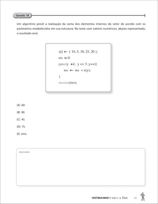 VESTIBULINHO 2O
SEM/12  Etec 11
Um algoritmo prevê a realização da soma dos elementos internos do vetor de acordo com os
parâmetros estabelecidos em sua estrutura. No teste com valores numéricos, abaixo representado,
o resultado será:
(A) 60.
(B) 90.
(C) 45.
(D) 75.
(E) erro.
RASCUNHO
Questão 18
x[] { 10, 5, 30, 25, 20 };
res 0
para (y 1; y <= 3; y++){
res res + x(y);
}
mostrar(res);



 
