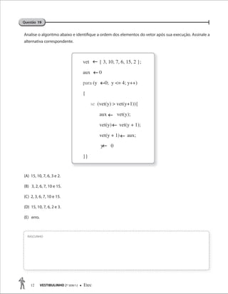 12 VESTIBULINHO 2O
SEM/12  Etec
Analise o algoritmo abaixo e identifique a ordem dos elementos do vetor após sua execução. Assinale a
alternativa correspondente.
(A) 15, 10, 7, 6, 3 e 2.
(B) 3, 2, 6, 7, 10 e 15.
(C) 2, 3, 6, 7, 10 e 15.
(D) 15, 10, 7, 6, 2 e 3.
(E) erro.
RASCUNHO
Questão 19




vet { 3, 10, 7, 6, 15, 2 };
aux 0
para (y 0; y <= 4; y++)
{
se (vet(y) > vet(y+1)){
aux vet(y);
vet(y) vet(y + 1);
vet(y + 1) aux;
y 0
}}



 
