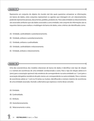 14 VESTIBULINHO 2O
SEM/12  Etec
Representa um conjunto de objetos do mundo real dos quais queremos armazenar as informações
em banco de dados, estes conjuntos representam os agentes que interagem em um relacionamento,
podendorepresentarpessoas,documentos,pedidos,produtosetc.Paracadaentidadeourelacionamento
são associados atributos que são dados associados a uma entidade, este conjunto de informações são os
requisitos básicos para realizar a modelagem de banco de dados, estes critérios são identificados como:
(A) Entidade, cardinalidade e autorelacionamento.
(B) Entidade, atributo e autorelacionamento.
(C) Entidade, atributo e cardinalidade.
(D) Entidade, cardinalidade e relacionamento.
(E) Entidade, atributo e relacionamento.
Uma das características dos modelos relacionais de banco de dados é identificar este tipo de relação
e o número de ocorrências de uma entidade correlacionada a outra. Para o tipo de relação adota-se 0
(zero) para a associação opcional (não existência de correspondente na outra entidade) ou 1 (um) para a
associação obrigatória (existência de pelo menos um correspondente na outra entidade). Para o número
de ocorrências adota-se 1 (um) ou N (várias ou muitas), identificando o número máximo de ocorrências
de uma entidade associada. Assinale a alternativa que expressa o nome desse conceito:
(A) Entidade.
(B) Cardinalidade.
(C) Atributo.
(D) Autorelacionamento.
(E) Relacionamento n-ários.
Questão 21
Questão 22
 