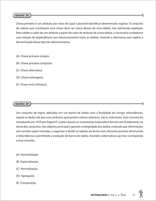 VESTIBULINHO 2O
SEM/12  Etec 15
Chave primária é um atributo por meio do qual é possível identificar determinado registro. O conjunto
de valores que constituem essa chave deve ser único dentro de uma tabela, não admitindo repetição.
Para validar o valor de um atributo a partir do valor de atributo de outra tabela, e necessário estabelecer
uma relação de dependência (um relacionamento) entre as tabelas. Assinale a alternativa que explica a
denominação desse tipo de relacionamento.
(A) Chave primaria simples.
(B) Chave primária composta.
(C) Chave alternativa.
(D) Chave estrangeira.
(E) Chave única (Unique).
Um conjunto de regras aplicadas em um banco de dados com a finalidade de corrigir redundâncias,
separa os dados até que seus atributos apresentem valores atômicos, isto é, indivisíveis. Este conceito foi
introduzido em 1970 por Edgard F. Codd e baseia-se no processo matemático formal com fundamento na
teoria dos conjuntos. Seu objetivo principal é garantir a integridade dos dados, evitando que informações
sem sentido sejam inseridas, e organizar e dividir as tabelas da forma mais eficiente possível, diminuindo
a redundância e permitindo a evolução do banco de dados. Assinale a alternativa cujo teor corresponda
a essa conceito.
(A) Generalização.
(B) Especialização.
(C) Normalização.
(D) Agregação.
(E) Composição.
Questão 23
Questão 24
 