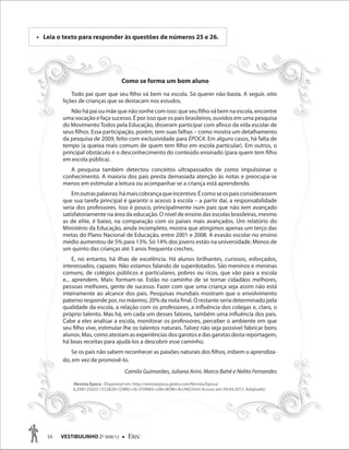 16 VESTIBULINHO 2O
SEM/12  Etec
Leia o texto para responder às questões de números 25 e 26.• Leia o texto para responder às questões de números 25 e 26.
Como se forma um bom aluno
Todo pai quer que seu filho vá bem na escola. Só querer não basta. A seguir, oito
lições de crianças que se destacam nos estudos.
Não há pai ou mãe que não sonhe com isso: que seu filho vá bem na escola, encontre
uma vocação e faça sucesso. É por isso que os pais brasileiros, ouvidos em uma pesquisa
do Movimento Todos pela Educação, disseram participar com afinco da vida escolar de
seus filhos. Essa participação, porém, tem suas falhas – como mostra um detalhamento
da pesquisa de 2009, feito com exclusividade para ÉPOCA. Em alguns casos, há falta de
tempo (a queixa mais comum de quem tem filho em escola particular). Em outros, o
principal obstáculo é o desconhecimento do conteúdo ensinado (para quem tem filho
em escola pública).
A pesquisa também detectou conceitos ultrapassados de como impulsionar o
conhecimento. A maioria dos pais presta demasiada atenção às notas e preocupa-se
menos em estimular a leitura ou acompanhar se a criança está aprendendo.
Emoutraspalavras:hámaiscobrançaqueincentivo.Écomoseospaisconsiderassem
que sua tarefa principal é garantir o acesso à escola – a partir daí, a responsabilidade
seria dos professores. Isso é pouco, principalmente num país que não tem avançado
satisfatoriamente na área da educação. O nível de ensino das escolas brasileiras, mesmo
as de elite, é baixo, na comparação com os países mais avançados. Um relatório do
Ministério da Educação, ainda incompleto, mostra que atingimos apenas um terço das
metas do Plano Nacional de Educação, entre 2001 e 2008. A evasão escolar no ensino
médio aumentou de 5% para 13%. Só 14% dos jovens estão na universidade. Menos de
um quinto das crianças até 3 anos frequenta creches.
E, no entanto, há ilhas de excelência. Há alunos brilhantes, curiosos, esforçados,
interessados, capazes. Não estamos falando de superdotados. São meninos e meninas
comuns, de colégios públicos e particulares, pobres ou ricos, que vão para a escola
e... aprendem. Mais: formam-se. Estão no caminho de se tornar cidadãos melhores,
pessoas melhores, gente de sucesso. Fazer com que uma criança seja assim não está
inteiramente ao alcance dos pais. Pesquisas mundiais mostram que o envolvimento
paterno responde por, no máximo, 20% da nota final. O restante seria determinado pela
qualidade da escola, a relação com os professores, a influência dos colegas e, claro, o
próprio talento. Mas há, em cada um desses fatores, também uma influência dos pais.
Cabe a eles analisar a escola, monitorar os professores, perceber o ambiente em que
seu filho vive, estimular-lhe os talentos naturais. Talvez não seja possível fabricar bons
alunos. Mas, como atestam as experiências dos garotos e das garotas desta reportagem,
há boas receitas para ajudá-los a descobrir esse caminho.
Se os pais não sabem reconhecer as paixões naturais dos filhos, inibem o aprendiza-
do, em vez de promovê-lo.
Camila Guimarães, Juliana Arini, Marco Bahé e Nelito Fernandes
Como se forma um bom aluno
Todo pai quer que seu filho vá bem na escola. Só querer não basta. A seguir, oito
lições de crianças que se destacam nos estudos.
Não há pai ou mãe que não sonhe com isso: que seu filho vá bem na escola, encontre
uma vocação e faça sucesso. É por isso que os pais brasileiros, ouvidos em uma pesquisa
do Movimento Todos pela Educação, disseram participar com afinco da vida escolar de
seus filhos. Essa participação, porém, tem suas falhas – como mostra um detalhamento
da pesquisa de 2009, feito com exclusividade para ÉPOCA. Em alguns casos, há falta de
tempo (a queixa mais comum de quem tem filho em escola particular). Em outros, o
principal obstáculo é o desconhecimento do conteúdo ensinado (para quem tem filho
em escola pública).
A pesquisa também detectou conceitos ultrapassados de como impulsionar o
conhecimento. A maioria dos pais presta demasiada atenção às notas e preocupa-se
menos em estimular a leitura ou acompanhar se a criança está aprendendo.
Emoutraspalavras:hámaiscobrançaqueincentivo.Écomoseospaisconsiderassem
que sua tarefa principal é garantir o acesso à escola – a partir daí, a responsabilidade
seria dos professores. Isso é pouco, principalmente num país que não tem avançado
satisfatoriamente na área da educação. O nível de ensino das escolas brasileiras, mesmo
as de elite, é baixo, na comparação com os países mais avançados. Um relatório do
Ministério da Educação, ainda incompleto, mostra que atingimos apenas um terço das
metas do Plano Nacional de Educação, entre 2001 e 2008. A evasão escolar no ensino
médio aumentou de 5% para 13%. Só 14% dos jovens estão na universidade. Menos de
um quinto das crianças até 3 anos frequenta creches.
E, no entanto, há ilhas de excelência. Há alunos brilhantes, curiosos, esforçados,
interessados, capazes. Não estamos falando de superdotados. São meninos e meninas
comuns, de colégios públicos e particulares, pobres ou ricos, que vão para a escola
e... aprendem. Mais: formam-se. Estão no caminho de se tornar cidadãos melhores,
pessoas melhores, gente de sucesso. Fazer com que uma criança seja assim não está
inteiramente ao alcance dos pais. Pesquisas mundiais mostram que o envolvimento
paterno responde por, no máximo, 20% da nota final. O restante seria determinado pela
qualidade da escola, a relação com os professores, a influência dos colegas e, claro, o
próprio talento. Mas há, em cada um desses fatores, também uma influência dos pais.
Cabe a eles analisar a escola, monitorar os professores, perceber o ambiente em que
seu filho vive, estimular-lhe os talentos naturais. Talvez não seja possível fabricar bons
alunos. Mas, como atestam as experiências dos garotos e das garotas desta reportagem,
há boas receitas para ajudá-los a descobrir esse caminho.
Se os pais não sabem reconhecer as paixões naturais dos filhos, inibem o aprendiza-
do, em vez de promovê-lo.
Camila Guimarães, Juliana Arini, Marco Bahé e Nelito Fernandes
(Revista Época . Disponível em: http://revistaepoca.globo.com/Revista/Epoca/
0,,EMI125633-15228,00-COMO+SE+FORMA+UM+BOM+ALUNO.html Acesso em: 09.04.2012. Adaptado)
Como se forma um bom alunoComo se forma um bom alunoComo se forma um bom aluno
 