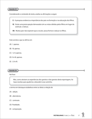 VESTIBULINHO 2O
SEM/12  Etec 17
Questão 25
Questão 26
Considerando o conteúdo do texto, analise as afirmações a seguir.
Está correto o que se afirma em
(A) I, apenas.
(B) III, apenas.
(C) I e II, apenas.
(D) II e III, apenas.
(E) I, II e III.
Na frase
o termo em destaque estabelece entre as ideias a relação de
(A) adição.
(B) alternância.
(C) contraste.
(D) finalidade.
(E) comparação.
I) A pesquisa evidencia a importância dos pais na formação e na educação dos filhos.
II) Existe uma preocupação demasiada com as notas obtidas pelos filhos em lugar do
estímulo à leitura.
III) Muitos pais não esperam que a escola possa formar e educar os filhos.
termo em destaque estabelece entre as ideias a relação de
Mas, como atestam as experiências dos garotos e das garotas desta reportagem, há
boas receitas para ajudá-los a descobrir esse caminho.
 