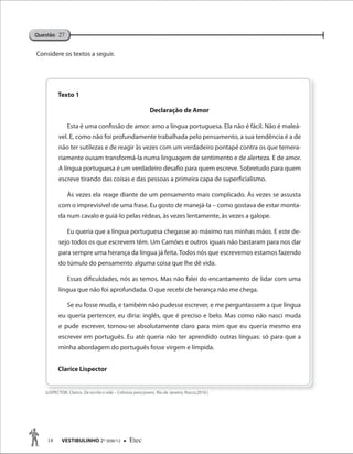 18 VESTIBULINHO 2O
SEM/12  Etec
Questão 27
Considere os textos a seguir.
Texto 1
Declaração de Amor
Esta é uma confissão de amor: amo a língua portuguesa. Ela não é fácil. Não é maleá-
vel. E, como não foi profundamente trabalhada pelo pensamento, a sua tendência é a de
não ter sutilezas e de reagir às vezes com um verdadeiro pontapé contra os que temera-
riamente ousam transformá-la numa linguagem de sentimento e de alerteza. E de amor.
A língua portuguesa é um verdadeiro desafio para quem escreve. Sobretudo para quem
escreve tirando das coisas e das pessoas a primeira capa de superficialismo.
Às vezes ela reage diante de um pensamento mais complicado. Às vezes se assusta
com o imprevisível de uma frase. Eu gosto de manejá-la – como gostava de estar monta-
da num cavalo e guiá-lo pelas rédeas, às vezes lentamente, às vezes a galope.
Eu queria que a língua portuguesa chegasse ao máximo nas minhas mãos. E este de-
sejo todos os que escrevem têm. Um Camões e outros iguais não bastaram para nos dar
para sempre uma herança da língua já feita. Todos nós que escrevemos estamos fazendo
do túmulo do pensamento alguma coisa que lhe dê vida.
Essas dificuldades, nós as temos. Mas não falei do encantamento de lidar com uma
língua que não foi aprofundada. O que recebi de herança não me chega.
Se eu fosse muda, e também não pudesse escrever, e me perguntassem a que língua
eu queria pertencer, eu diria: inglês, que é preciso e belo. Mas como não nasci muda
e pude escrever, tornou-se absolutamente claro para mim que eu queria mesmo era
escrever em português. Eu até queria não ter aprendido outras línguas: só para que a
minha abordagem do português fosse virgem e límpida.
Clarice Lispector
(LISPECTOR, Clarice.(LISPECTOR, Clarice. De escrita e vida – Crônicas para jovens.De escrita e vida – Crônicas para jovens. Rio de Janeiro, Rocco,2010.)Rio de Janeiro, Rocco,2010.)
 