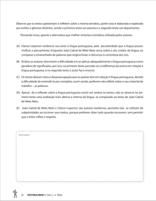 20 VESTIBULINHO 2O
SEM/12  Etec
RASCUNHO
Observe que os textos apresentam e refletem sobre a mesma temática, porém esta é elaborada e explorada
por estilos e gêneros distintos, sendo o primeiro texto um poema e o segundo texto um depoimento.
Pensando nisso, aponte a alternativa que melhor sintetiza a temática utilizada pelos autores.
(A) Clarice Lispector evidencia seu amor à língua portuguesa, pela peculiaridade que a língua possui:
vivificar o pensamento. Enquanto João Cabral de Melo Neto versa sobre o ato criador da língua, ao
comparar o emaranhado de palavras que origina frases e discursos à correnteza dos rios.
(B) Ambos os autores descrevem a dificuldade em se aplicar adequadamente a língua portuguesa como
geradora de significados, por isso, no primeiro texto, percebe-se a indiferença da autora em relação à
língua portuguesa, e no segundo texto o autor faz o inverso.
(C) Os textos deixam claro a despreocupação que os poetas têm em relação à língua portuguesa, devido
à dificuldade de entendê-la por completo, assim sendo, preferem não refletir sobre o seu material de
trabalho – as palavras.
(D) Apesar de a reflexão sobre a língua portuguesa existir em ambos os textos, não se observa no pri-
meiro texto uma exaltação mais afetiva e intensa da língua, se comparado ao texto de João Cabral
de Melo Neto.
(E) João Cabral de Melo Neto e Clarice Lispector são autores modernos, portanto não se utilizam de
subjetividades ao escrever seus textos, porque preferem dizer tudo quando escrevem, sem permitir
que o leitor reflita a respeito.
 