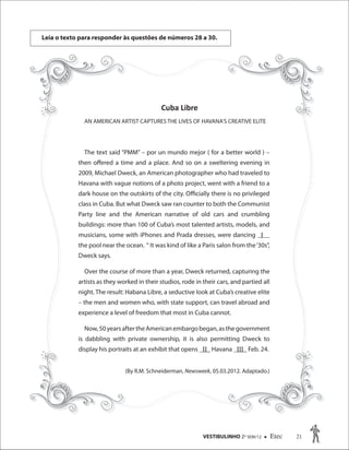 VESTIBULINHO 2O
SEM/12  Etec 21
Leia o texto para responder às questões de números 28 a 30.
Cuba Libre
AN AMERICAN ARTIST CAPTURES THE LIVES OF HAVANA’S CREATIVE ELITE
The text said “PMM” – por un mundo mejor ( for a better world ) –
then offered a time and a place. And so on a sweltering evening in
2009, Michael Dweck, an American photographer who had traveled to
Havana with vague notions of a photo project, went with a friend to a
dark house on the outskirts of the city. Officially there is no privileged
class in Cuba. But what Dweck saw ran counter to both the Communist
Party line and the American narrative of old cars and crumbling
buildings: more than 100 of Cuba’s most talented artists, models, and
musicians, some with iPhones and Prada dresses, were dancing _I__
the pool near the ocean. “ It was kind of like a Paris salon from the‘30s”,
Dweck says.
Over the course of more than a year, Dweck returned, capturing the
artists as they worked in their studios, rode in their cars, and partied all
night. The result: Habana Libre, a seductive look at Cuba’s creative elite
– the men and women who, with state support, can travel abroad and
experience a level of freedom that most in Cuba cannot.
Now,50yearsaftertheAmericanembargobegan,asthegovernment
is dabbling with private ownership, it is also permitting Dweck to
display his portraits at an exhibit that opens _II_ Havana _III_ Feb. 24.
(By R.M. Schneiderman, Newsweek, 05.03.2012. Adaptado.)
Cuba Libre
AN AMERICAN ARTIST CAPTURES THE LIVES OF HAVANA’S CREATIVE ELITE
The text said “PMM” – por un mundo mejor ( for a better world ) –
then offered a time and a place. And so on a sweltering evening in
2009, Michael Dweck, an American photographer who had traveled to
Havana with vague notions of a photo project, went with a friend to a
dark house on the outskirts of the city. Officially there is no privileged
class in Cuba. But what Dweck saw ran counter to both the Communist
Party line and the American narrative of old cars and crumbling
buildings: more than 100 of Cuba’s most talented artists, models, and
musicians, some with iPhones and Prada dresses, were dancing _I__
the pool near the ocean. “ It was kind of like a Paris salon from the‘30s”,
Dweck says.
Over the course of more than a year, Dweck returned, capturing the
artists as they worked in their studios, rode in their cars, and partied all
night. The result: Habana Libre, a seductive look at Cuba’s creative elite
– the men and women who, with state support, can travel abroad and
experience a level of freedom that most in Cuba cannot.
Now,50yearsaftertheAmericanembargobegan,asthegovernment
is dabbling with private ownership, it is also permitting Dweck to
display his portraits at an exhibit that opens _II_ Havana _III_ Feb. 24.
(By R.M. Schneiderman, Newsweek, 05.03.2012. Adaptado.)Newsweek, 05.03.2012. Adaptado.)Newsweek
 
