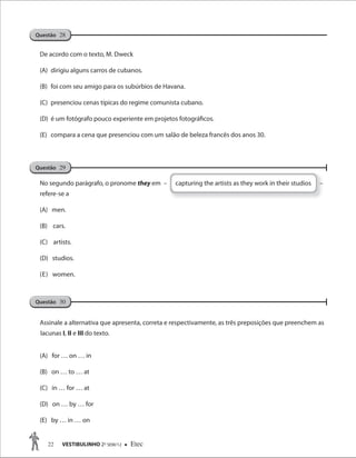 22 VESTIBULINHO 2O
SEM/12  Etec
De acordo com o texto, M. Dweck
(A) dirigiu alguns carros de cubanos.
(B) foi com seu amigo para os subúrbios de Havana.
(C) presenciou cenas típicas do regime comunista cubano.
(D) é um fotógrafo pouco experiente em projetos fotográficos.
(E) compara a cena que presenciou com um salão de beleza francês dos anos 30.
No segundo parágrafo, o pronome they em – capturing the artists as they work in their studios –
refere-se a
(A) men.
(B) cars.
(C) artists.
(D) studios.
(E) women.
Assinale a alternativa que apresenta, correta e respectivamente, as três preposições que preenchem as
lacunas I, II e III do texto.
(A) for … on … in
(B) on … to … at
(C) in … for … at
(D) on … by … for
(E) by … in … on
Questão 30
Questão 29
Questão 28
 