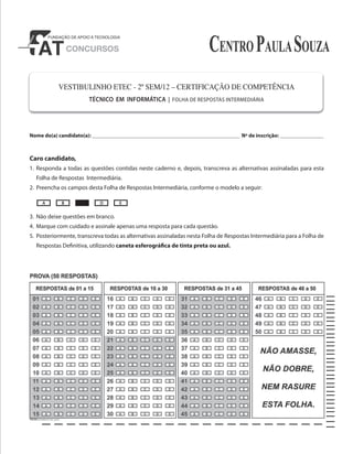VESTIBULINHO ETEC - 2º SEM/12 – CERTIFICAÇÃO DE COMPETÊNCIA
TÉCNICO EM INFORMÁTICA | FOLHA DE RESPOSTAS INTERMEDIÁRIA
Nome do(a) candidato(a): _____________________________________________________________ Nº de inscrição: __________________
Caro candidato,
1. Responda a todas as questões contidas neste caderno e, depois, transcreva as alternativas assinaladas para esta
Folha de Respostas Intermediária.
2. Preencha os campos desta Folha de Respostas Intermediária, conforme o modelo a seguir:
3. Não deixe questões em branco.
4. Marque com cuidado e assinale apenas uma resposta para cada questão.
5. Posteriormente, transcreva todas as alternativas assinaladas nesta Folha de Respostas Intermediária para a Folha de
Respostas Definitiva, utilizando caneta esferográfica de tinta preta ou azul.
A B D E
 