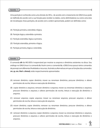 VESTIBULINHO 2O
SEM/12  Etec 3
Uma partição é conhecida como uma divisão do HD e, de acordo com o tratamento do GNU/Linux pode
ser definida de acordo com a sua função para receber os dados, como delimitadoras ou como uma área
de inicialização. Estas partições, de acordo com a ordem apresentada, podem ser definidas como:
(A) Partição primária, estendida e lógica.
(B) Partição lógica, estendida e primária.
(C) Partição estendida, lógica e primária.
(D) Partição estendida, primária e lógica.
(E) Partição primária, lógica e estendida.
O comando dir do MS-DOS é responsável por mostrar os arquivos e diretórios existentes no disco. Seu
análogo no GNU/Linux é o comando ls. Assim como o comando ls, o GNU/Linux possui vários comandos
depromptcomdiferentesfinalidadeserecursos.Assinaleasalternativasemqueasfunçõesdoscomandos:
rm, cp, mv, find e chmod, estão respectivamente apresentadas:
(A) remover diretório; copiar diretório; mover ou renomear diretórios; procurar diretórios; e alterar
permissões de escrita, leitura e execução de diretórios.
(B) copiar diretório e arquivos; remover diretório e arquivos; mover ou renomear diretórios e arquivos;
procurar diretórios e arquivos; e alterar permissões de escrita, leitura e execução de diretórios e
arquivos.
(C) remover arquivos; copiar arquivos; mover ou renomear arquivos; procurar arquivos; e alterar
permissões de escrita, leitura e execução de arquivos.
(D) mover diretório; copiar diretório; remover ou renomear diretórios; procurar diretórios; e alterar
permissões de escrita, leitura e execução de diretórios.
(E) remover diretório e arquivos; copiar diretório e arquivos; mover ou renomear diretórios e arquivos,
procurar diretórios e arquivos; e alterar permissões de escrita, leitura e execução de diretórios e
arquivos.
Questão 4
Questão 3
 