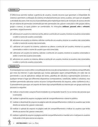 4 VESTIBULINHO 2O
SEM/12  Etec
O GNU/Linux permite realizar a gerência de usuário, criando recursos que garantam a integridade do
sistema e permitem a utilização do sistema simultaneamente por vários usuários, sem que um atrapalhe
a atividade do outro. Este recurso é possibilitado pela implantação básica de restrições de acesso através
de um sistema de permissão constituído por três permissões (ler, gravar e executar) e três grupos (dono,
grupo e outros), os quais podem ser combinados. As instruções adduser, passwd, who e whoami,
permitem, respectivamente:
(A) adicionarumusuárionosistemaesenha,alterarasenhadeumusuário,mostrarosusuáriosconectados
e exibir o nome do usuário conectado.
(B) adicionar um usuário no sistema, solicitar a senha de um usuário, mostrar os usuários não conectados
e exibir o nome do usuário não conectado.
(C) adicionar um usuário no sistema, cadastrar ou alterar a senha de um usuário, mostrar os usuários
conectados e exibir o nome do usuário que está conectado.
(D) adicionar um usuário no sistema, solicitar a senha de um usuário, mostrar os usuários conectados e
exibir o nome do usuário conectado.
(E) adicionar um usuário no sistema, alterar a senha de um usuário, mostrar os usuários não conectados
e exibir o nome do usuário conectado.
Acomputaçãonasnuvensrefere-seàutilizaçãoderecursosdecomputadoreseservidorescompartilhados
por meio da Internet. E ação esperada que muitas aplicações sejam compartilhadas em rede não só
permitindo o uso de aplicativos (edição de textos, planilhas de cálculos) e apresentações acessíveis a
qualquer tempo e lugar por diferentes dispositivos (computadores, notebooks, tablets e celulares), mas
também permitindo adicionar outros recursos (compartilhamento de arquivos, vídeo conferência etc.).
O procedimento para que um arquivo de texto seja compartilhado na internet por um grupo restrito de
pessoas é o seguinte:
(A) indicar o local onde o arquivo ficará instalado no computador local (C:/) e os nomes das pessoas que
o acessarão.
(B) realizar o upload do arquivo na página web de compartilhamento e deixá-lo público.
(C) realizar o download do arquivo na página web de compartilhamento e indicar os usuários que terão
direito ao acesso (ler, gravar e executar).
(D) realizar o upload do arquivo na página web de compartilhamento e indicar os usuários que terão
direito ao acesso (ler, gravar e executar).
(E) realizar o upload do arquivo na página web de compartilhamento e mandar um e-mail para os usuários
indicando o link para acesso ao arquivo.
Questão 5
Questão 6
 