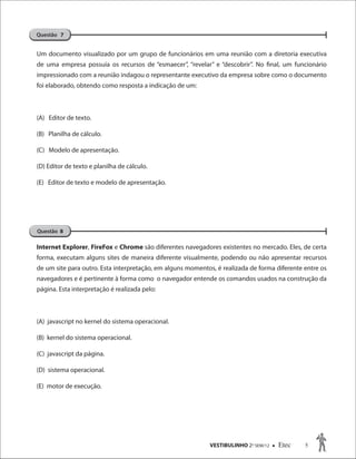 VESTIBULINHO 2O
SEM/12  Etec 5
Um documento visualizado por um grupo de funcionários em uma reunião com a diretoria executiva
de uma empresa possuía os recursos de “esmaecer”, “revelar” e “descobrir”. No final, um funcionário
impressionado com a reunião indagou o representante executivo da empresa sobre como o documento
foi elaborado, obtendo como resposta a indicação de um:
(A) Editor de texto.
(B) Planilha de cálculo.
(C) Modelo de apresentação.
(D) Editor de texto e planilha de cálculo.
(E) Editor de texto e modelo de apresentação.
Internet Explorer, FireFox e Chrome são diferentes navegadores existentes no mercado. Eles, de certa
forma, executam alguns sites de maneira diferente visualmente, podendo ou não apresentar recursos
de um site para outro. Esta interpretação, em alguns momentos, é realizada de forma diferente entre os
navegadores e é pertinente à forma como o navegador entende os comandos usados na construção da
página. Esta interpretação é realizada pelo:
(A) javascript no kernel do sistema operacional.
(B) kernel do sistema operacional.
(C) javascript da página.
(D) sistema operacional.
(E) motor de execução.
Questão 7
Questão 8
 