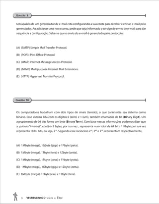 6 VESTIBULINHO 2O
SEM/12  Etec
Um usuário de um gerenciador de e-mail está configurando a sua conta para receber e enviar e-mail pelo
gerenciador. Ao adicionar uma nova conta, pede que seja informado o serviço de envio de e-mail para dar
sequência a configuração. Sabe-se que o envio do e-mail é gerenciado pelo protocolo:
(A) (SMTP) Simple Mail Transfer Protocol.
(B) (POP3) Post Office Protocol.
(C) (IMAP) Internet Message Access Protocol.
(D) (MIME) Multipurpose Internet Mail Extensions.
(E) (HTTP) Hypertext Transfer Protocol.
Os computadores trabalham com dois tipos de sinais (tensão), o que caracteriza seu sistema como
binário. Esse sistema lida com os dígitos 0 (zero) e 1 (um), também chamados de bit (Binary Digit). Um
agrupamento de 08 bits forma um byte (Binary Term). Com base nessas informações podemos dizer que
a palavra “internet”, contém 8 bytes, por sua vez , representa num total de 64 bits. 1 Kbyte por sua vez
representa 1024 bits, ou seja, 210
. Segundo esse raciocínio 220
, 240
e 270
, representam respectivamente,
(A) 1Mbyte (mega), 1Gbyte (giga) e 1Pbyte (peta).
(B) 1Mbyte (mega), 1Tbyte (tera) e 1Zbyte (zetta).
(C) 1Mbyte (mega), 1Pbyte (peta) e 1Ybyte (yotta).
(D) 1Mbyte (mega), 1Gbyte (giga) e 1Zbyte (zetta).
(E) 1Mbyte (mega), 1Ebyte (exa) e 1Tbyte (tera).
Questão 9
Questão 10
 