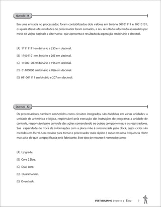 VESTIBULINHO 2O
SEM/12  Etec 7
Em uma entrada no processador, foram contabilizados dois valores em binário 00101111 e 10010101,
os quais através das unidades do processador foram somados, e seu resultado informado ao usuário por
meio do vídeo. Assinale a alternativa que apresenta o resultado da operação em binário e decimal.
(A) 11111111 em binário e 255 em decimal.
(B) 11001101 em binário e 205 em decimal.
(C) 11000100 em binário e 196 em decimal.
(D) 01100000 em binário e 096 em decimal.
(E) 011001111 em binário e 207 em decimal.
Os processadores, também conhecidos como circuitos integrados, são divididos em várias unidades: a
unidade de aritmética e lógica, responsável pela execução das instruções do programa; a unidade de
controle, responsável pelo controle das ações comandando os outros componentes; e os registradores.
Sua capacidade de troca de informações com a placa mãe é sincronizada pelo clock, cujos ciclos são
medidos em Hertz. Um recurso para tornar o processador mais rápido é rodar em uma frequência Hertz
mais alta do que a especificada pelo fabricante. Este tipo de recurso é nomeado como:
(A) Upgrade.
(B) Core 2 Due.
(C) Dual core.
(D) Dual channel.
(E) Overclock.
Questão 11
Questão 12
 