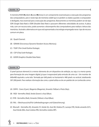8 VESTIBULINHO 2O
SEM/12  Etec
A memória RAM (Random Access Memory) é um componente essencial para a execução dos programas
dos computadores, pois é neste tipo de memória volátil que se perdem os dados quando o computador
é desligado, mas essencial para a execução dos programas. Basicamente as memórias podem ser do tipo
SDR (Single Data Rate) e DDR (Double Data Rate) e possuem diferentes velocidades de acesso. A placa
mãe, com um recurso extra, pode aumentar a desempenho dos computadores para realizar a leitura das
memórias. Assinale a alternativa em que está apresentada a tecnologia empregada nesse tipo de recurso
comum em placa.
(A) Quad-Channel.
(B) SDRAM (Sincronous Dynamic Random Access Memory).
(C) TSOP (Thin Small Outline Package).
(D) CSP (Chip Scale Package).
(E) GDDR (Graphics Double Data Rate).
O pixel (picture element) é o menor elemento de um dispositivo de exibição, ou seja, é o menor ponto
para formação de uma imagem digital, já que é responsável pela emissão de uma cor . Um monitor de
640x480 equivale a uma tela formada por 640 pixels na horizontal e 480 pixels na vertical, totalizando
307.200 pixels. Para realizar a formação das cores, o pixel utiliza-se de um padrão de cor conhecido como:
(A) CMYK - Ciano (Cyan), Magenta (Magenta), Amarelo (Yellow) e Preto (Key).
(B) RGB - Vermelho (Red), Verde (Green) e Azul (Blue).
(C) RYB - Vermelho (Red), Amarelo (Yellow) e Azul (Blue).
(D) RAL – (Reichsausschuß für Lieferbedingungen und Gütesicherung).
(E) Munsell – Vermelho (R), Amarelo (Y), Verde (G), Azul (B), Violeta (P), Laranja (YR), Verde-amarelo (GY),
Azul-Verde (BG), Azul-violeta (PB), Vermelho-violeta (RP).
Questão 13
Questão 14
Questão 13Questão 13
 