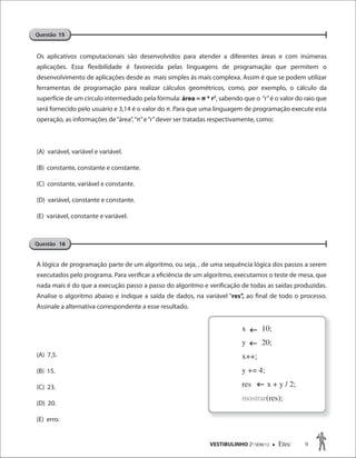 VESTIBULINHO 2O
SEM/12  Etec 9
Os aplicativos computacionais são desenvolvidos para atender a diferentes áreas e com inúmeras
aplicações. Essa flexibilidade é favorecida pelas linguagens de programação que permitem o
desenvolvimento de aplicações desde as mais simples às mais complexa. Assim é que se podem utilizar
ferramentas de programação para realizar cálculos geométricos, como, por exemplo, o cálculo da
superfície de um circulo intermediado pela fórmula: área = π * r2
, sabendo que o “r”é o valor do raio que
será fornecido pelo usuário e 3,14 é o valor do π. Para que uma linguagem de programação execute esta
operação, as informações de“área”,“π”e“r”dever ser tratadas respectivamente, como:
(A) variável, variável e variável.
(B) constante, constante e constante.
(C) constante, variável e constante.
(D) variável, constante e constante.
(E) variável, constante e variável.
A lógica de programação parte de um algoritmo, ou seja, , de uma sequência lógica dos passos a serem
executados pelo programa. Para verificar a eficiência de um algoritmo, executamos o teste de mesa, que
nada mais é do que a execução passo a passo do algoritmo e verificação de todas as saídas produzidas.
Analise o algoritmo abaixo e indique a saída de dados, na variável “res”, ao final de todo o processo.
Assinale a alternativa correspondente a esse resultado.
(A) 7,5.
(B) 15.
(C) 23.
(D) 20.
(E) erro.
Questão 15
Questão 16
Questão 15Questão 15
x 10;
y 20;
x++;
y += 4;
res x + y / 2;
mostrar(res);



 