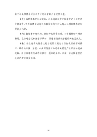 其于中央国债登记公司开立的托管账户中托管记载。

  （五）本期债券发行结束后，由承销商向中央国债登记公司发送

分销指令，中央国债登记公司根据分销指令对认购人认购的债券进行

登记与托管。

  （六）投资者办理认购、登记和托管手续时，不需缴纳任何附加

费用。在办理登记和托管手续时，须遵循债券托管机构的有关规定。

  （七）若上述有关债券认购与托管之规定与任何现行或不时修

订、颁布的法律、法规、中央国债登记公司有关规定产生任何冲突或

抵触，应以该等现行或不时修订、颁布的法律、法规、中央国债登记

公司的有关规定为准。




              107
 