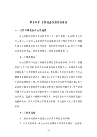 第十四章 本期债券信用评级情况


一、信用评级报告的内容摘要

  中诚信国际信用评级有限责任公司（以下简称“中诚信”）受发

行人委托，对发行人拟发行的浙江泰隆商业银行股份有限公司 2012

年混合资本债券进行了信用评级，确定其信用等级为 A，发行人主体

信用等级为 AA-，评级展望稳定。评级报告摘要如下：

  （一）评级观点

  中诚信国际评定浙江泰隆商业银行股份有限公司（以下称“泰隆

银行”）发行的 2012 年混合资本债券的信用等级为 A。本等级是中诚

信国际基于对宏观经济和行业环境、泰隆银行自身的财务实力以及本

期债券条款的综合评估之上确定的，肯定了泰隆银行所处地区良好的

经济环境和信用环境、明确的市场定位和快速灵活的决策机制、在小

企业信贷服务方面成熟的运营经验和良好的风险控制声誉、资产质量

保持良好以及领先同业的盈利水平。评级同时反映了泰隆银行面临的

诸多挑战，包括有待增强的品牌实力、公司治理水平和风险管理技术

的持续提升，以及跨区域经营带来的管理、风险控制和人才等方面的

挑战。

  （二）信用优势

  １、所在区域活跃的民营经济以及良好的信用环境；

  ２、市场定位明确，在小企业信贷服务方面具有良好的社会声誉；

                110
 