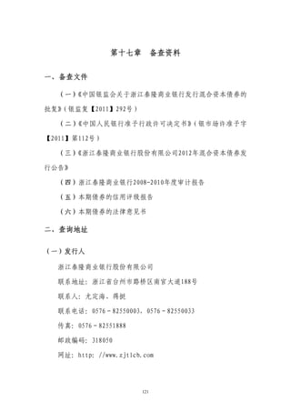 第十七章 备查资料


一、备查文件

  （一）《中国银监会关于浙江泰隆商业银行发行混合资本债券的

批复》（银监复【2011】292号）

  （二）《中国人民银行准予行政许可决定书》（银市场许准予字

【2011】第112号）

  （三）《浙江泰隆商业银行股份有限公司2012年混合资本债券发

行公告》

  （四）浙江泰隆商业银行2008-2010年度审计报告

  （五）本期债券的信用评级报告

  （六）本期债券的法律意见书

二、查询地址

（一）发行人

  浙江泰隆商业银行股份有限公司

  联系地址：浙江省台州市路桥区南官大道188号

  联系人：尤定海、蒋挺

  联系电话：0576－82550003，0576－82550033

  传真：0576－82551888

  邮政编码：318050

  网址：http：//www.zjtlcb.com




                       121
 
