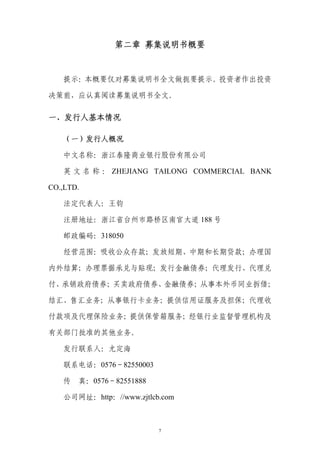 第二章 募集说明书概要


   提示：本概要仅对募集说明书全文做扼要提示。投资者作出投资

决策前，应认真阅读募集说明书全文。

一、发行人基本情况

   （一）发行人概况

   中文名称：浙江泰隆商业银行股份有限公司

   英 文 名 称 ： ZHEJIANG TAILONG COMMERCIAL BANK

CO.,LTD.

   法定代表人：王钧

   注册地址：浙江省台州市路桥区南官大道 188 号

   邮政编码：318050

   经营范围：吸收公众存款；发放短期、中期和长期贷款；办理国

内外结算；办理票据承兑与贴现；发行金融债券；代理发行、代理兑

付、承销政府债券；买卖政府债券、金融债券；从事本外币同业拆借；

结汇、售汇业务；从事银行卡业务；提供信用证服务及担保；代理收

付款项及代理保险业务；提供保管箱服务；经银行业监督管理机构及

有关部门批准的其他业务。

   发行联系人：尤定海

   联系电话：0576－82550003

   传 真：0576－82551888

   公司网址：http：//www.zjtlcb.com



                         7
 