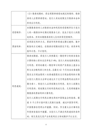 （2）债券到期时，若出现暂停索偿权规定的情形，债券

        持有人应暂停索偿权，发行人有权延期支付债券本金和

        所有应付利息。

        本期债券持有人对债券本金和利息的受偿顺序位于发行

受偿顺序：   人的一般债务和长期次级债务之后，优先于发行人的股

        权资本，所有本期债券持有人位列同等受偿顺序。

        采用固定利率方式，票面年利率将通过簿记建档、集中

票面利率：   配售的方式确定，在债券存续期内固定不变；采用单利

        按年计息，不计复利。

        债券到期前，若发行人参照最近一期经审计的财务报告

        计算的核心资本充足率低于 4%，发行人有权选择延期支

        付利息；若同时最近一期经审计的资产负债表上盈余公

        积与未分配利润之和为负，且最近 12 个月内未向普通股

        股东支付现金股利（向普通股股东支付现金股利的日期

        以发行人股东大会审议通过关于支付现金股利决议的日

        期为准），则发行人必须延期支付利息。发行人延期支
利息递延：
        付利息的，则延期支付的利息构成欠息，欠息将根据本

        期债券的票面利率计算利息。

        发行人延期支付利息应事先得到中国银监会的批准，提

        前 5 个工作日报中国人民银行备案，通过中国货币网、

        中国债券信息网公开披露，同时，作为重大会计事项在

        年度财务报告中披露。当发行人不满足利息递延的条件

        时，则欠息及欠息产生的复利应立即到期并予以支付。


                  13
 