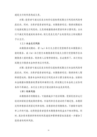 递延支付的利息构成欠息。

  对策：投资者可通过在适当的价位投标将延期支付利息的风险考

虑在内。同时，为保护投资者的利益，本期债券约定：债券到期前本

行选择延期支付利息的，欠息将根据债券的票面利率计算利息；当本

行不满足利息递延的条件时，则欠息及欠息产生的复利应立即到期并

予以支付。
  （三）本金兑付风险

  本期债券到期时，若（a）本行无力偿付受偿顺序在本期债券之

前的债务，或（b）本行偿付本期债券将导致无力偿付受偿顺序在本

期债券之前的债务，则持有人应暂停索偿权。在此情形下，本行有权

延期支付债券本金和所有应付利息。

  对策：投资者可通过在适当的价位投标将延期支付本金的风险考

虑在内。同时，为保护投资者的利益，本期债券约定：债券持有人暂

停索偿权的，债券本金和所有应付利息合并计算为新的本金，该新的

本金根据本期债券的票面利率继续计息；若延期支付本金的上述各项

条件不再满足，本行应立即支付前述新的本金及其利息。
  （四）利率风险

  本期债券存续期较长，可能跨越多个经济周期，受国民经济运行

状况和国家宏观政策的影响，市场利率存在波动的不确定性。本期固

定利率债券采用固定利率结构，在债券的存续期限内，不排除市场利

率上升的可能，这将使投资者投资本期债券的收益水平相对降低。同

时，混合资本债券所特有的利息递延和暂停索偿权条款进一步增加了

投资者的利率风险。



               18
 