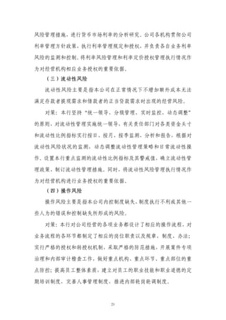 风险管理措施，进行货币市场利率的分析研究。公司各机构贯彻公司

利率管理方针政策，执行利率管理规定和授权，并负责各自业务利率

风险的监测和控制。将利率风险管理和利率定价授权管理执行情况作

为对经营机构相应业务授权的重要依据。
  （三）流动性风险

  流动性风险主要是指本公司在正常情况下不增加额外成本无法

满足存款者提现需求和借款者的正当贷款需求时出现的经营风险。

  对策：本行坚持“统一领导、分级管理、实时监控、动态调整”

的原则，对流动性管理实施统一领导，有关责任部门对各类资金头寸

和流动性比例指标实行按日、按月、按季监测、分析和报告，根据对

流动性风险状况的监测，动态调整流动性管理策略和日常流动性操

作。设置本行重点监测的流动性比例指标及其警戒值，确立流动性管

理政策、制订流动性管理措施。同时，将流动性风险管理执行情况作

为对经营机构进行业务授权的重要依据。
  （四）操作风险

  操作风险主要是指本公司内控制度缺失，制度执行不利或其他一

些人为的错误和控制缺失所形成的风险。

  对策：本行对公司经营的各项业务都设计了相应的操作流程，对

业务流程的各环节都制定了相应的岗位职责以及规章、制度、办法；

实行严格的授权和转授权机制，采取严格的防范措施，开展案件专项

治理和内部审计稽查工作，做好重点机构、重点环节、重点部位的重

点防控；提高员工整体素质，建立对员工的职业技能和职业道德的定

期培训制度，完善人事管理制度，推进内部轮岗轮调制度。



              21
 