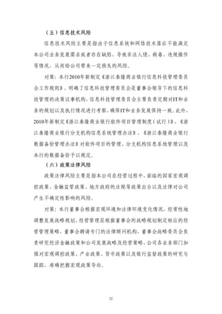 （五）信息技术风险

  信息技术风险主要是指由于信息系统和网络技术落后不能满足

本公司业务发展需求或者存在缺陷，导致非法人侵、病毒、违规操作

等情况，从而给公司带来一定损失的风险。

  对策：本行2010年新制定《浙江泰隆商业银行信息科技管理委员

会工作规则》，明确了信息科技管理委员会是董事会领导下的信息科

技管理的决策议事机构，信息科技管理委员会主要负责定期对IT和业

务的规划以及执行情况进行考察，确保IT和业务发展保持一致。此外，

2010年新制定《浙江泰隆商业银行软件项目管理制度（试行） 、
                             》 《浙

江泰隆商业银行分支机构信息系统管理办法》、《浙江泰隆商业银行

数据备份管理办法》对软件项目的管理、分支机构信息系统管理以及

本行的数据备份予以规定。
  （六）政策法律风险

  政策法律风险主要是指本公司在经营过程中，面临的国家宏观调

控政策、金融监管政策、地方政府的法规等政策出台以及法律对公司

产生不确定性影响的风险。

  对策：本行董事会根据宏观环境和法律环境变化情况，经常性地

调整发展战略规划，经营管理层根据董事会的战略规划制定相应的经

营管理策略，董事会聘请专门的法律顾问机构，董事会战略委员会负

责研究经济金融政策和公司发展战略及经营策略，公司各业务部门加

强对宏观调控政策、产业政策、货币政策以及银行监督政策的研究与

跟踪，准确把握宏观政策导向。




                 22
 