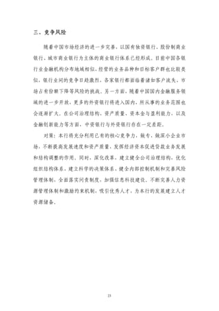 三、竞争风险

  随着中国市场经济的进一步完善，以国有独资银行、股份制商业

银行、城市商业银行为主体的商业银行体系已经形成。目前中国各银

行业金融机构分布地域相似，经营的业务品种和目标客户群也比较类

似，银行业间的竞争日趋激烈，各家银行都面临着诸如客户流失、市

场占有份额下降等风险的挑战。另一方面，随着中国国内金融服务领

域的进一步开放，更多的外资银行将进入国内，所从事的业务范围也

会逐渐扩大。在公司治理结构、资产质量、资本金与盈利能力，以及

金融创新能力等方面，中资银行与外资银行存在一定差距。

  对策：本行将充分利用已有的核心竞争力，做专、做深小企业市

场，不断提高发展速度和资产质量，发挥经济资本促进贷款业务发展

和结构调整的作用。同时，深化改革，建立健全公司治理结构，优化

组织结构体系，建立科学的决策体系、健全内部控制机制和完善风险

管理体制，全面落实问责制度，加强信息科技建设。不断完善人力资

源管理体制和激励约束机制，吸引优秀人才，为本行的发展建立人才

资源储备。




              23
 