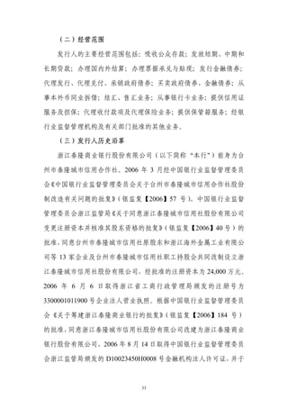 （二）经营范围

  发行人的主要经营范围包括：吸收公众存款；发放短期、中期和

长期贷款；办理国内外结算；办理票据承兑与贴现；发行金融债券；

代理发行、代理兑付、承销政府债券；买卖政府债券、金融债券；从

事本外币同业拆借；结汇、售汇业务；从事银行卡业务；提供信用证

服务及担保；代理收付款项及代理保险业务；提供保管箱服务；经银

行业监督管理机构及有关部门批准的其他业务。

  （三）发行人历史沿革

  浙江泰隆商业银行股份有限公司（以下简称“本行”）前身为台

州市泰隆城市信用合作社。2006 年 3 月经中国银行业监督管理委员

会《中国银行业监督管理委员会关于台州市泰隆城市信用合作社股份

制改造有关问题的批复》（银监复【2006】57 号）、中国银行业监督

管理委员会浙江监管局《关于同意浙江泰隆城市信用社股份有限公司

变更注册资本并核准其股东资格的批复》
                 （银监复【2006】40 号）的

批准，同意台州市泰隆城市信用社原股东和浙江海外金属工业有限公

司等 13 家企业及台州市泰隆城市信用社职工持股会共同改制设立浙

江泰隆城市信用社股份有限公司，经批准的注册资本为 24,000 万元。

2006 年 6 月 6 日取得浙江省工商行政管理局颁发的注册号为

3300001011900 号企业法人营业执照。根据中国银行业监督管理委员

会《关于筹建浙江泰隆商业银行的批复》（银监复【2006】184 号）

的批准，同意浙江泰隆城市信用社股份有限公司改建为浙江泰隆商业

银行股份有限公司，2006 年 8 月 14 日取得中国银行业监督管理委员

会浙江监管局颁发的 D10023450H0008 号金融机构法人许可证，并于



                  33
 
