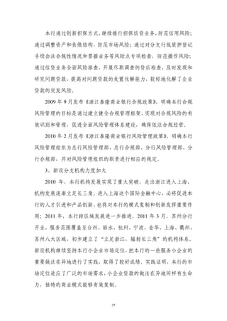本行通过创新担保方式，继续推行担保信贷业务，防范信用风险；

通过调整资产和负债结构，防范市场风险；通过对分支行抵质押登记

手续合法合规性情况和票据业务等风险点专项检查，防范操作风险；

通过信贷业务全面风险排查，开展尽职调查的贷后检查，及时发现和

研究问题贷款，提高对问题贷款的处置化解能力，较好地化解了企业

贷款的突发风险。

  2009 年 9 月发布《浙江泰隆商业银行合规政策》，明确本行合规

风险管理的目标是通过建立健全合规管理框架，实现对合规风险的有

效识别和管理，促进全面风险管理体系建设，确保依法合规经营。

  2010 年 2 月发布《浙江泰隆商业银行风险管理政策》，明确本行

风险管理组织为总行风险管理部、总行合规部、分行风险管理部、分

行合规部，并对风险管理组织的职责进行相应的规定。

  3、新设分支机构力度加大

  2010 年，本行机构发展实现了重大突破，走出浙江进入上海，

机构发展逐渐立足长三角。进入上海这个国际金融中心，必将促进本

行的人才引进和产品创新，也将对本行的模式复制和创新发挥重要作

用；2011 年，本行跨区域发展进一步推进，2011 年 3 月，苏州分行

开业，服务范围覆盖至台州、丽水、杭州、宁波、金华、上海、衢州、

苏州八大区域，初步建立了“立足浙江，辐射长三角”的机构体系。

新设机构继续坚持本行小企业市场定位，把本行的一些服务小企业的

重要做法在异地进行了实践，取得了较好成绩。实践证明，本行的市

场定位适应了广泛的市场需求，小企业贷款的做法在异地同样有生命

力，独特的商业模式能够有效复制。


                  37
 