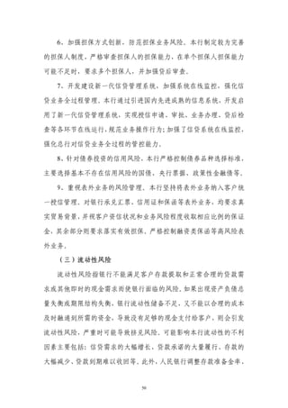 6、加强担保方式创新，防范担保业务风险。本行制定较为完善

的担保人制度，严格审查担保人的担保能力，在单个担保人担保能力

可能不足时，要求多个担保人，并加强贷后审查。

  7、开发建设新一代信贷管理系统，加强系统在线监控，强化信

贷业务全过程管理。本行通过引进国内先进成熟的信息系统，开发启

用了新一代信贷管理系统，实现授信申请、审批、业务办理、贷后检

查等各环节在线运行，规范业务操作行为；加强了信贷系统在线监控，

强化总行对信贷业务全过程的管控能力。

  8、针对债券投资的信用风险，本行严格控制债券品种选择标准，

主要选择基本不存在信用风险的国债、央行票据、政策性金融债等。

  9、重视表外业务的风险管理。本行坚持将表外业务纳入客户统

一授信管理。对银行承兑汇票、信用证和保函等表外业务，均要求真

实贸易背景，并视客户资信状况和业务风险程度收取相应比例的保证

金，其余部分则要求落实有效担保。严格控制融资类保函等高风险表

外业务。

  （三）流动性风险

  流动性风险指银行不能满足客户存款提取和正常合理的贷款需

求或其他即时的现金需求而使银行面临的风险。如果出现资产负债总

量失衡或期限结构失衡，银行流动性储备不足，又不能以合理的成本

及时融通到所需的资金，导致没有足够的现金支付给客户，则会引发

流动性风险，严重时可能导致挤兑风险。可能影响本行流动性的不利

因素主要包括：信贷需求的大幅增长、贷款承诺的大量履行、存款的

大幅减少、贷款到期难以收回等。此外，人民银行调整存款准备金率、


              50
 