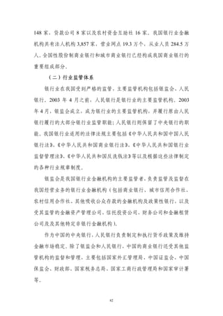 148 家，贷款公司 8 家以及农村资金互助社 16 家。我国银行业金融

机构共有法人机构 3,857 家，营业网点 19.3 万个，从业人员 284.5 万

人。全国性股份制商业银行和城市商业银行已经构成我国商业银行的

重要组成部分。

     （二）行业监管体系

  银行业在我国受到严格的监管，主要监管机构包括银监会、人民

银行。2003 年 4 月之前，人民银行是银行业的主要监管机构。2003

年 4 月，银监会成立，成为银行业的主要监管机构，并履行原由人民

银行履行的大部分银行业监管职能；人民银行则保留了中央银行的职

能。我国银行业适用的法律法规主要包括《中华人民共和国中国人民

银行法》 《中华人民共和国商业银行法》 《中华人民共和国银行业
    、              、

监督管理法》《中华人民共和国反洗钱法》
      、            等以及根据这些法律制定

的各种行业规章制度。

     银监会是我国银行业金融机构的主要监管者，负责监管及监督在

我国经营业务的银行业金融机构（包括商业银行、城市信用合作社、

农村信用合作社、其他吸收公众存款的金融机构及政策性银行，以及

受其监管的金融资产管理公司、信托投资公司、财务公司和金融租赁

               。
公司及及其他特定非银行金融机构）

     作为中国的中央银行，人民银行负责制定和执行货币政策及维持

金融市场稳定。除了银监会和人民银行，中国的商业银行还受其他监

管机构的监督和管理，主要包括国家外汇管理局、中国证监会、中国

保监会、财政部、国家税务总局、国家工商行政管理局和国家审计署

等。


                    82
 
