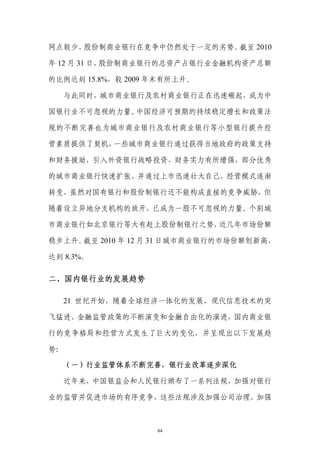 网点较少，股份制商业银行在竞争中仍然处于一定的劣势。截至 2010

年 12 月 31 日，股份制商业银行的总资产占银行业金融机构资产总额

的比例达到 15.8%，较 2009 年末有所上升。

   与此同时，城市商业银行及农村商业银行正在迅速崛起，成为中

国银行业不可忽视的力量。中国经济可预期的持续稳定增长和政策法

规的不断完善也为城市商业银行及农村商业银行等小型银行提升经

营素质提供了契机，一些城市商业银行通过获得当地政府的政策支持

和财务援助，引入外资银行战略投资，财务实力有所增强，部分优秀

的城市商业银行快速扩张，并通过上市迅速壮大自己，经营模式逐渐

转变，虽然对国有银行和股份制银行还不能构成直接的竞争威胁，但

随着设立异地分支机构的放开，已成为一股不可忽视的力量。个别城

市商业银行如北京银行等大有赶上股份制银行之势，近几年市场份额

稳步上升。截至 2010 年 12 月 31 日城市商业银行的市场份额创新高，

达到 8.3%。

二、国内银行业的发展趋势

   21 世纪开始，随着全球经济一体化的发展、现代信息技术的突

飞猛进、金融监管政策的不断演变和金融自由化的演进，国内商业银

行的竞争格局和经营方式发生了巨大的变化，并呈现出以下发展趋

势：

     （一）行业监管体系不断完善，银行业改革逐步深化

   近年来，中国银监会和人民银行颁布了一系列法规，加强对银行

业的监管并促进市场的有序竞争，这些法规涉及加强公司治理、加强



                   84
 