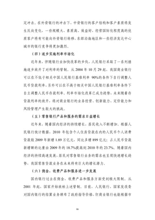 定冲击。在外资银行的冲击下，中资银行的客户结构和客户素质将发

生反向变化，一些规模大、素质高、效益好、经营国际化程度高的优

质客户将有可能向外资银行转移，东部沿海地区和一些经济发达中心

城市的银行竞争将更加激烈。

  （四）逐步实施利率市场化

  近年来，伴随银行业加快改革的步伐，人民银行采取了一系列措

施逐步放开了对利率的管制。从 2004 年 10 月 29 起，我国商业银行

可以在不低于相关中国人民银行基准利率 90%的条件下自行调整人

民币贷款利率，另外可以在不高于相关中国人民银行基准利率条件下

自主调整人民币存款利率。利率市场化改革已成为趋势，未来随着存

贷款利率的放开，将对商业银行的业务经营、创新能力、定价能力和

风险管理产生较大的挑战。

  （五）零售银行产品和服务的需求日益增长

  近年来，随着国内经济的持续增长，居民收入不断增加。根据人

民银行统计数据，2010 年包含个人住房贷款在内的人民币个人消费

贷款较 2009 年新增 1.89 万亿元，同比多增 899 亿元；占人民币贷款

新增额的比重由 2009 年的 18.7%提高到 2010 年的 23.7%。随着国内

经济的持续高速发展，居民对零售银行业务的需求也呈现快速增长趋

势，我国零售贷款业务在未来将有巨大的增长潜力。

  （六）佣金、收费产品和服务进一步发展

  国内银行过去在佣金、收费产品和服务方面受到极大限制。从

2001 年起，国家开始放松上述管制。目前，人民银行、国家发改委

对国内银行的结算业务颁布了政府指导价格，但商业银行也能根据市


                     86
 
